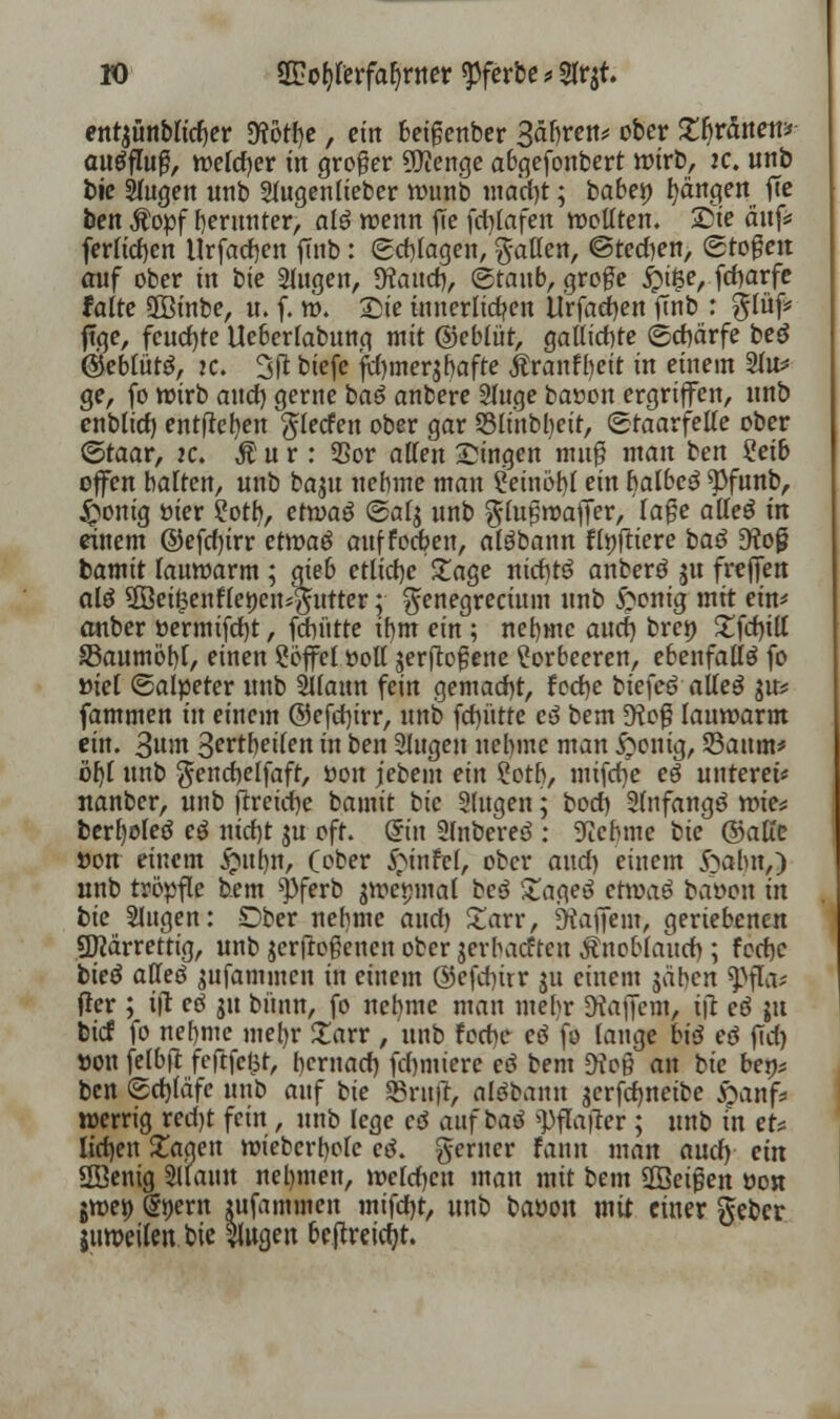 entjünbu'd)er D?ott)c, ein beigenber Bahren* ober £b>5nen* autfflufji, welcher in groger 5)ienge abgefonbert wirb, k. unb bie Sfugen unb Slugenlieber wunb macht; babet) Rängen ftc ben Äopf herunter, alö wenn fte fdjlafen wollten. Sie auf* fertigen Urfadjen ftnb: Schlagen, gaffen, ©tedien, (stoßen auf ober w bte Slugen, fKaud), (staub, große £t$e, fdjarfe falte 9Binbe, u. f. w. Sie innerlichen Urfacfyen fmb : glüf* ftge, feucfyte Ueberlabung mit ©ebtüt, gallichte ©chärfe beö ©eblütö, k. 3ft biefe ftymerjbafte Äranfbeit in einem 2lu* ge, fo wirb and) gerne baß anbere 2luge ba»on ergriffen, unb enblid) entfielen glecfen ober gar SBltnbbeit, «Sraarfeffe ober ©taar, ic. Äur: 35or äffen Singen muß man ben 2eib offen halten, unb baju nebme man Ceinöbl ein balbeö $funb, &onig fcier 2otb, etjoaö ©alg unb glußwaffer, laße atteß in einem ©efdjirr etwaö auffoeben, alöbann fixiere baö D?o£ bamit lauwarm ; gieb etliche £age niebtö anberö gu (reffen alß ÜBet£enfleöen*#utter; genegrecium unb £ontg mit ein* anber öermifrfjt, fdn'ttte ihm ein ; nebme and) bren £fdnff SBaumöbl, einen Söffet »off jerftoßene Lorbeeren, ebenfalls fo »iel (Salpeter unb Sffaun fein gemacht, fcd)c biefeö aiieß $u* fammen in einem ©efdjirr, unb fdjütfe e3 bem 9toß lauwarm ein. 3«m Sertbeilen in ben 2lugen nehme man £>onig, 23aum* öljf unb gencbelfaft, üon jebem ein ioth, mtfdje eß unteret* nanber, unb ftreidje bamit bie Slugen; boef) Slnfangö wie* berfyoleö cd nicht 31t oft. Sin Slnbereö : lehnte hie ©äffe öon einem £nl)n, (ober £infe(, ober and) einem ftahn,) unb tröpfle bem ^pferb jwemnal bcö £ageö ctxvaß baoon in bie Slugen: Dber nehme and) Xaxv, JHaffem, geriebenen gftärrettig, unb $erjtoßenen ober jerbadtcu Knoblauch, ; feebe bieß atteß jufammen in einem ©efebtrr ju einem jähen ^>fla^ fier ; ifl eß gu bünn, fo nefyme man mehr Gaffern, i\t eß {it bief fo nehme mel)r £arr , unb foebe eß fo lange biß eß ftd) »on felbft feftfclit, hernach, firmiere eö bem 9?oß an bie bey* ben Schläfe unb auf bie «Brufr, alsbanu gcrfdmetbe #anf* roerrig recht fein , unb lege eß auf baß »))fla|ter ; unb in et* lid)en £agen wiebcrhole eß. gerner fann man and) ein Hßenig Sltautt nehmen, weldjcn man mit bem 3Be$en oon jwet) @J)ern lufammen mifd)t, unb baöon mit einer geber juweilen bie WQen beftreidjt.