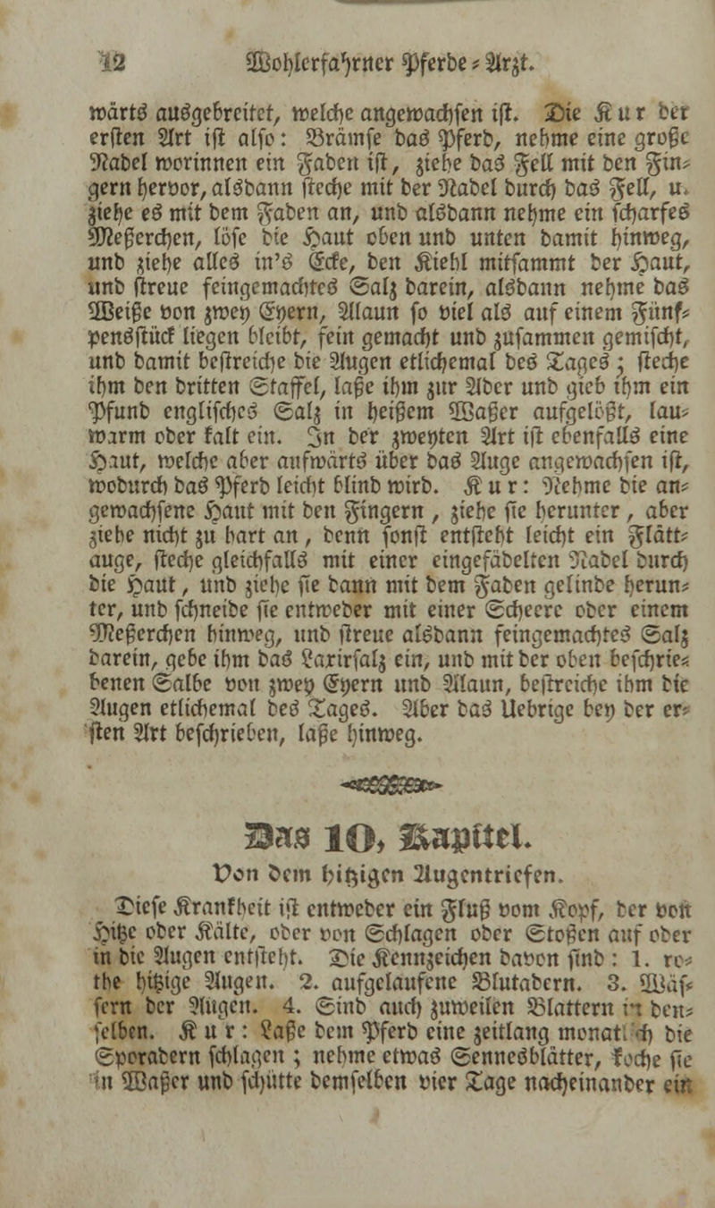 10 aBobkrfa^rner «pferbe * %x#. wäxtß ausgebreitet, welche angewachfen iß. £)ie jt u r ber erften 2Irt ift alfo: S3rämfe baö spferb, nehme eine grofje üftabel worinnen ein gaben ijt, $iebe baß gelt mit bcn gin* gern berüor, alSbann frecfje mit ber 9cabel burct) baS gell, u. $tefye eß mit bem gaben an, unb alSbann nehme ein ftfjarfeS %Jle$evd)en, lofe bie $)ant eben unb unten bamit hinweg, unb jiebe affcö tn'ä (Scfe, ben Ätebl mitfammt ber $)ant, unb (treue feingemachteö Salj barein, aldbaun nel)me baS SBeigc öon jtr»et> (Styern, Sllaun fo r>iel als auf einem günf* penöflücf liegen bleibt, fein gemacht unb jufammen gemtfdbt, unb bamit beftreiche bie Singen etlichemal beö £agel j freche i!)m ben britten Staffel, la£e ihm jur Slber unb gieb ihm ein ■pfunb engltfrfjcs» ©alj in feigem 5ßager aufgelegt, lau* warm ober falt ein. 3n ber jmettten Slrt ift ebenfalls eine &.iut, welche aber aufwärts über baß Sluge angewachsen ifl, woburchbaß*Pferbleicht blinbwirb. Äur: ^ebme bie an* geroad)[ene jjaut mit ben gingern , jiebe fie herunter, aber jtebe nicf)t ju hart an, beim fonfr entfleht feid)t ein glatt* äuge, ftecfye gleichfalls mit einer eingefäbeltcn Siabel bind) bie £aut, unb jiehc fTe bann mit bem gaben gelinbe fyerun* tcr, unb frfjneibe fTe entweber mit einer Scheere ober einem 5)?egercf)cn hinweg, nnb (treue alSbann feingemacf)te3 ©alj barein, gebe ihm baß ?arirfal$ ein, unb mit ber oben befct)rie*. benen Salbe üon jwep (5nern unb Sllaun, beftrcicfje ihm bie Slugen etlichemal beß Xageö. Slber baß Uebrige bep ber er* ften 5lrt befcfjrieben, lafje hinweg. Sa» 10> Sapfttl. Von Öcm giftigen 2lugcntricfen. £iefe ßranf beit i«1 entweber ein gfug oom Äopf, ber fcott 5>\§c ober stalte, ober tum (Schlagen ober Stoßen anf ober in bie tlugen entftcht. £ie Äennjctcfyen bat»« finb : 1. rc* the l)i$tgc Singen. 2. aufgelaufene Slutabern. 3. 9üäf fern ber Singen. 4. Sinb and) zuweilen flattern in beu* felben. lur: ?age bem $ferb eine jeitlang monat: tf) bie Sperabern fehtageu ; nehme etwaö Senneöblätter, f od)e fTe in Sßafjer unb fdjütte bcmfelbcn tner £age nacfjeinanber ein