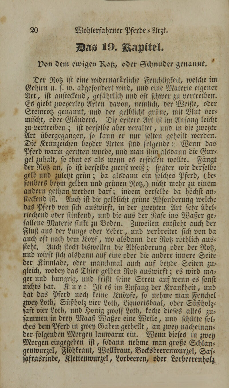 Mus ia W>u#ittl. t?on Sem ewigen Ko{$, ober ©etynuber genannt. £er !Hof3 xft eine wibernaturlicrje $eud)tigfeit, weld)e im ©el)trn u. f. w. abgefonbert wirb, unb eine i>Jtatertc eigener 2lrt, ifl aufledeub, gcfafyrlid) unb oft fdjwer $u vertreiben. ßö gtebt ^wetterte» Slrten baöon, nemlid), ber 2öcige, ober (Stenrceg genannt, unb ber gelblid)t grüne, mit Sßlut ver* mifd)t, ober ©länberd. £ie erftere 2lrt ift im Sfafang leirfit 3U vertreiben ; ifl berfelbe aber Veraltet, unb in bic $\t>et)te 2Irt übergegangen, fo fann er nur feiten geseilt werben. Sie Äenngeicfyen beöber 2lrten jTnb folgenbe: *fijemt ba$ spferb warm gerttten würbe, unb man ihm alöbann bie ©ins gel gubä'lt, fo tbut es? alö roenn cö erjlicfcn rootlte. ftänat ber 9M3 an, fo ifl bcrfelbe gucri? roeip; fpätcr wir bcrfelbc gelb unb sufc£t grün ; ba alöbann ein fotöjcö ^ferb, (be? fonberö bemn gelben unb grünen 9lo£,) ntdjt mclir 51t einem anbern getrau werben barf; intern bcrfelbc ba l)öcf)fl an* flccfenb ifl. Sind) ifl bie gelbltd)t grüne Slbfcnberung weld)e ba£ *Pfcrb öon f7d) auswirft, in ber jwcutcn 3lrt febr übel* rtedjenb ober flinfenb, unb bic an$ ber Sßafe tnö 9Baf}er ge* falleue Materie füllt gu 53oben. Buwetlcn entftebt and) ber $lu|5 aiu> ber Einige ober £ebcr, unb verbreitet fiel) von ba aud) oft naef) bem Äopf, roo alöbanu ber $Ko£ rotblid) au3* ftefyt. 2(itcf> flocft bräweilcn bie SIbfcnberung ober ber D?o^, unb wirft jlcf) al^banu auf eine ober bic auberc innere ©eite ber Äinnlabc, ober mandnnal and) auf bci;be (Seiten ju* gleid), wobei) ba$ £bier gelben Dvcl3 auswirft; e$ wirb ma* ger unb bungng, unb frißt feine ©treu auf wenn c$ fonfl nid)tö bat. Äitr: Sft cö im Anfang ber tanfbeit, unb bat bau ^ifcvb nwf) feine knöpfe, fo uebmc man $cnd)cl $wet> ?otb, Süftyolj vier Cotb, ?iquoriöbaal, ober ©üßfyol^ faft vier £otb, unb 5)enig jwölf £otb, Fod)c biefcö alleö gu* fammen in bren üflaaß ^Jaßer eine Qöeile, unb fdiüttc fok d)cö bem ^>fcrb ttt jwei) ©aben getbcilt, an ^wco uadjeinan* ber folgenben borgen lauwarm ein. SBenn biefeö in jwep Qflorgcn eingegeben ifl, fobann nebmc man große Sdjlan* genwur^el, $löf)fraut, SfÖottfraut, SSocföbeercnwurjel, 6af* fafwgrmbe, tfietteitwurjel, Lorbeeren, ober Sorbecrcn^o^