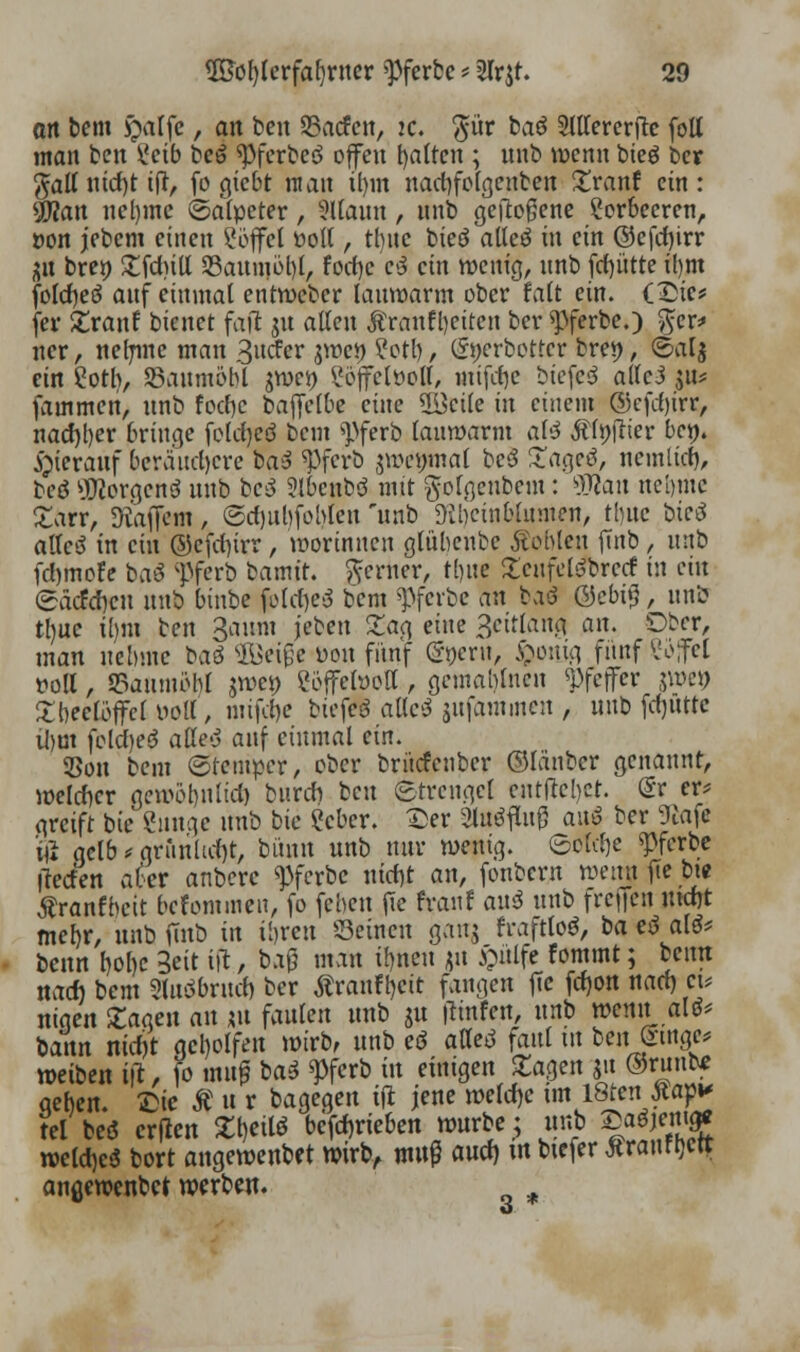 ort bem £atfc, an ben 23acfett, :c. $ür baö SWererflc foll man ben l'eib be3 «pferbcö offen galten ; unb wenn bieö ber jall nirf)t ift, fo giebt ntau tf)in nadjfolgenben Xranf ein: SWan nel)mc ©alpeter, tltaun, nnb geflogene 2or6ecren, »on jebem einen Söffet ttoll , thnc bieö atteö in ein ©efdjirr 21t bre» £fcfntl S3aunjöl)l, focf)e cJ ein wenig, nnb fdjütte il)m fofcfjeö auf einmal entweber lauwarm ober fatt ein. (Die* fer £ranf bienet fajt ju alten Äranftyeiten ber opferte.) fter* ner, neljmc man 3ucfer jwe>) ?otl), tEtjerbottcr bret), ©alj ein Cotb, SBaumobl jwei) l'öjfclüoll, mtfdje biefeö alfcJ ju* fainmen, nnb foefoe baftelbe eine 2Bcile in einem ®efd)irr, nacf)l)er bringe foldjeö beut «Pferb lauwarm afö Ätyfrier bc». Sjierauf beraudjere bat «Pfcrb jwemnal bc$ £ageö, nemlid), be$ 20iorgenä unb bc^ 9lbcnbö mit gofgeubem: Wan nc[)iuc £arr, Staffeln , ©dmbfoblen 'unb üibeinblumen, tbuc btctf allc3 in ein ©cfcfjirr , worinnen glübeube Noblen jTnb , nnb fdjtnofe baö ;Pferb bamir. ferner, tljue SenfclSbrecf in ein <5äcfd)cn unb binbe folcfytf bem «Pferbe an baö @cbi*3, unb tl)uc it)m ben 3aum i'eben Sag eine 3citlang an. Dbcr, man uebmc baö SBeißc i>on fünf (gpern, $onjg fitnf Vo;fct roll, SBamnöM $n>ei) eöffefoott, gcmablncn «Pfeffer pet> SbeelötTcl oott, mifrfje biefeö alleö jufammen , unb fcfjüttc ibm felcfteö alle'j auf einmal ein. SBou bem ©temper, ober brücfenber ©Icinbcr genannt, weißer gewöljnlict) buren ben Strenget cuttfebet. @r er? greift bte einige unb bie Scber. Der 3lu$flu0 auS ber 9Jafe Üü gelb * gntnhd)t, bünn unb nur wenig. ©old)c «pferbe llecfen afer anberc <}}ferbc nid)t an, fonbern nmin jTe bw Äranfbcit bekommen, fo febeu fie franf ani unb freiten md)t mefyr, unb finb in ihren Seinen ganj frafttoä, ba e3 ati* benn b,ol)e 3eit ift, baß man ifynen flu £ülf* fommt; beim na* bem Stilbruch, ber Äranfbrit fangen ffc fcfjon nach, et* nigen Sagen an *u faulen unb ju (Imfen, unb wenn alö* bann nid)t geholfen wirb, unb eö affeö faul in ben Singe* wetben ijt, fo um? bas* Wcrb in einigen Sagen ju ©runte geben. Die Ä n r bagegen tjt jene welche im 18tenjtap* tel beö erflen Sl)eilö bcfd)rieben würbe; unb ®a^em« rocld)e$ bort angewenbet wirb, muß aud) m btefer Äraurtjcir angewenbet werben.