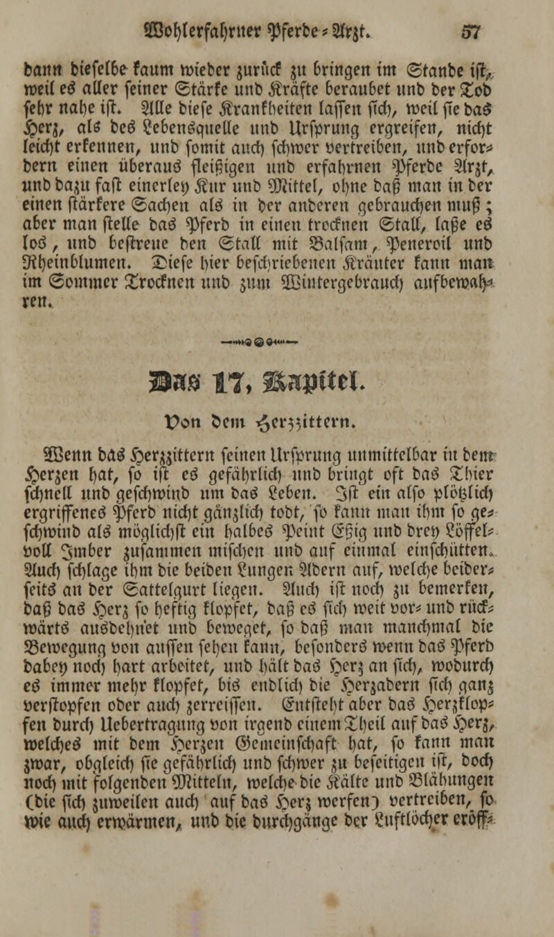 bann biefefbe faum lieber jurucf ju bringen im (Stanbe ijt,. weit eö aller feiner <5tärfe unb Ärafte beraubet nnb ber £ob febr nahe ifh Sttte biefe Äranfbetten laffen ftd), weit fte ba$ jpcq, als beö ?eben$queUe nnb Urfprung ergreifen, nidjt teict)t erfennen, nnb fomit and) fcfywer »ertreiben, unberfor* bern einen überauö fleißigen unb erfahrnen ^pferbc Slrjt, nnb baju fafl einerlei) Äur unb bittet, ot)ne baß man in ber einen ftärfere <&a<f)cn aß in ber anberen gebrauchen muß; aber man fteUe baö *Pferb in einen treefnen ©talt, laße eö loa, unb beftreue ben (Statt mit SSalfam, ^)enercil unb Otl)einbIumen. IMefe hier befd;riebeucu Kräuter fann man im (Sommer £rotfncn unb jum 2Bintergebraud) aufbewafp ren. ■ -»»QQQtlii« ■ Mm IT, ttMtftth Von Sem ^er^ittern. Sßenn ba$ ^er^ittern feinen Urfprung unmittelbar in benr £er$en \)at, fo ift cö gefaln*lid) unb bringt oft bau £!ner fdjncll unb gefdjwinb um baö ^ebeu. 3fi ein atfo pliMilid) ergrijfeneö $ferb nid)t gänjtid) tobt, fo Faun mau ibm fo ge* fdjwinb alg mögtid))l ein balbeö ^ciut <5§ig unb bren Söffet* üott 3»nber sufammen mifd)cn unb auf einmal einfdiittten, 2tud) fd)tage ihm bie beiben Zungen Slbern auf, wetcfye betber* fette? an ber (Sattetgurt liegen. Sinei) ift nod) ju bemerken, baß baö #er$ fo heftig f topfet, ba§ cö ffcfj weit üor* unb rüd* wärtS auöbel)ttet unb beweget, fo baß man manchmal bie Bewegung üon aufjen fel)cn fann, befonberö wenn baö spferb babei) nod) t>art arbeitet, unb beitt baö $er$ an jtcf), woburd) ee> immer mehr ftopfet, bi$ enblid) bie §erjabern ftcf> ganj öertfopfen ober and) jerreiffen. Qrntfteljt aber baö £>er$flop* fen burd) Uebertragung »on irgenb einem £bett auf baö #erj, wetdjeö mit bem #cr$en ©emeinfdjaft \)at, fo fann mau jwar, obgteid) fie gefäbrlid) unb fd)U)er $u beseitigen tft, bod) nod) mit fofgenben Mitteln, welche bie mite unb S3läbungen (bie [\d) jumeiten auef) auf baö £er$ werfen) vertreiben, fo ttrie aud) erwärmen, unb bie burcljgänge ber Suftlödjer eröff*