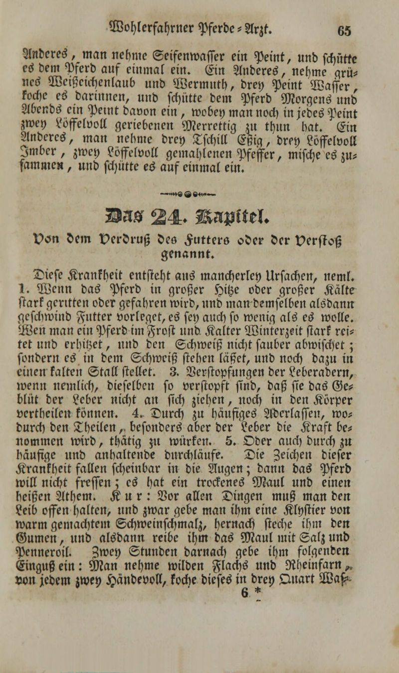 Slnbereä, man nehme ©eifenwaifer ein tyeint, unb fcfjütfc cö Dem <Pferb auf einmal ein. @in Sfoberetf, nefyme qrü* ncd 2Be#cuf>enlaub unb ffiermntb, brei) speint Söajfer, Fcd)c eö bartunen, unb flutte bem 9>ferb Borgens unb 2lbcnb3 ein «peint baoon ein, n)cbew man nod) in jebeö ^etnt 3We» Slüffefoott geriebenen Üflerrettig m tt>un bat. din 2lnbcrcö, man nehme brei) £fd)ill (5m'g, brei) ?öjfelüoli Smbcr, jwet) ?öffefoolt gemahlenen Pfeifer, milche eö ui* famme», unb fdnitte eö auf einmal ein. Dem Sem Peröniß &co futtere ofcer fcer pcrfJotj genannt. Siefe $ranfr>eit entfielt au3 mancfyetTeö Urfadjen, neml. 1. $8cnn baö tyferb in großer £ifce ober großer Mite ftarf geritten ober gefahren wirb, unb man bemfelben abibann gcfdwinb ftutter »orteger, eö fei) aud) fo wenig al$ ee* wolle, -iöen man ein ^ferb im §rofl unb. Äatter 2Bin'ter$eit flarf rci* tet unb erbittet, unb ben ©djwet'g nid)t fauber abwifd)ct; fonbern eö in bem (Sd)wci$ flehen läfiet, unb nod) baju in einen falten ©tall fMet. 3. SSerftopfungen ber ?eberabew, wenn nemlid), biefelbcn fo »erftopft jmb, baß ffe baö ©c? blüt ber £cber ntcf)t an (Td) sieben, nod) in ben Äorper ücrthcilen fönnen. 4. Surd) ju bäuftgeö 3lberlaffeu, wo* burd) ben Str>ei(en ,. befonberö aber ber ?eber bie Äraft be* nommen wirb, tt)ähg ju würfen. 5. Ober and) burd) $u bäuftge unb anbaltenbe burchläufe. Sie 3etd)en biefer $ rarifbeit fallen fdjeinbar in bie Slugen; bann t>aö 9>ferb will nid)t freffen; cö bat ein troefenee? 9J?aul unb einen beigen 2ltl)em. Äur: SSor allen Singen mu§ man ben ?eib offenhalten, unb $war gebe man ihm eine Älnfrier »on warm gemachtem ©djweinfdjma^, tyexnad) frecfje if)iu ben ©umen, unb alöbann reibe ih.m bau 5Waul mit Safj nnb ^Penneroil. $wt) ©tunben barnad) gebe ib,m folgenben Qringug ein: üflan nefyme wilben ftlacM «nb »infarn „ »on jebem $wen ^änbePoH, fodie biefetf in bren Duart SGBaf. 6 *