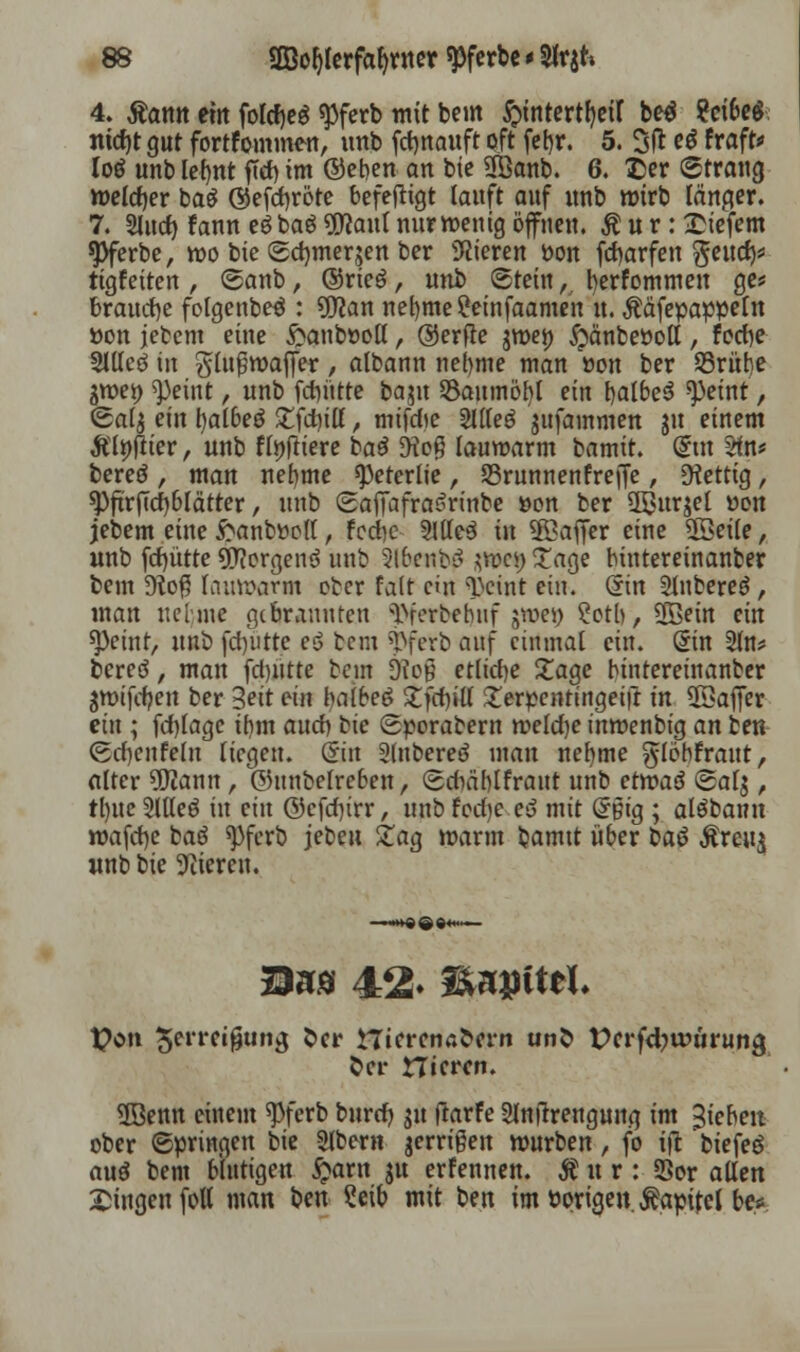 4. Äantt em forcfjeö $ferb mit beut ^tntertfjcir be$ ?cifre$ ntdjt gut fortfommen, unb fdjnauft oft febr. 5. 3(1 e* fraft* loö unb lefjnt ftd) im ©eben an bie 3Banb. 6. £>er Strang roeldjer baä ©efd)röte befefligt lauft auf unb wirb langer. 7. Slucf) fann e$ baö Üflaul nur wenig öffnen. $ u r: tiefem spferbe, mo bie (gdnuerjen ber Vieren Pon fd)arfen $eutf)* tigfeiten , <5anb, ©rieg, unb (Stein tj fyerfommen ge* brauche folgenbeö : 9flan nel)tne?etnfaamen it. Ääfepappetn »on jebem eine £anbt>oll, ©erfle jroej) £änbeöott, forf}e 2llleö in glußroaffer , atbann nel)me man »on ber S3rübe ^n>ei) tyeint, unb fdnttte baju S$aumöbl ein balbeS ^eint, <2al$ ein tyalbeö £fd)ilf, mifefte 2llfeö jufainmen ju einem Älöftier, unb flpftiere ba£ <Ho# lauwarm bamit. @ut Stn* bereö , man nehme speterlie, S3runnenfreffe / fettig, 9)ftrf7d)blätter, unb SafiafraSrinbe üon ber Qßurjel üon jebem eine ftanbttoft, fedbe 2Jlle3 in $öaffer eine 5Seile, unb fcf)ütte Borgens unb %\benb$ $wci) Tage bintereinanber bem Ü?o$ lauwarm ober fatt ein T>cint ein. din 2lnbere$, man uelme gebrannten T»ferbehuf jroei) ?otb, 5Bein ein speint, unb fd/utte eö bem $ferb auf einmal ein. @in 2ln* bereö, man fd)iitte bem 6icß etliche £age bintereinanber gwifcfyett ber Seit ein halbeö £fdn'll £erpentingeift in ©affer ein ; fcfylagc ibm and) bie «Sporabem tveldje inmenbig an ben (gdjenfeln liegen. Sin Slnbereö man nel)me glöbfraut, alter ÜWann, ©unbefreben, Sdiäblfraut unb etwaä (5af$, tljue 5llteö in ein ©cfd)trr, unb fed)e eö mit Grpig ; alöbanu wafcfye baö ^ferb jebcu £ag mann bamtt über bau $rcu$ unb bie gieren. Von ^rreigung fcer ttierenafcern un& t>crfd?unirung Sei- nieren. 3Benn einem ^ferb burd) $u ftarfe Slnjtreugung im Rieben ober Springen bie Slbmt jerrigen mürben, fo ift biefeö au$ bem blutigen £arn ju erfennen. Äur: 23or allen Singen fott man ben Seib mit ben im Porigen. Äapitel be*