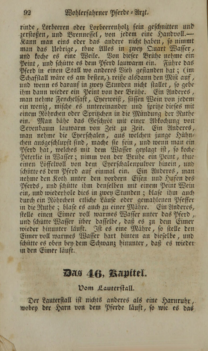 rinbe, Lorbeeren ober 2orbeerenf)ol$ fem gefcfmitten unfc jerjlo^eit, unb S5renneffel, öon jebem eine #anfcüoff.— $ann man einö ober baö anbere nicljt fyaben, fo nimmt man bat tlebrige, tbue SlUeö in $weö Stuart ©affer, unb focfje eö eine 5ßeile. 23on biefer SBrüfye neunte ein 9)eint, unb fdbütte eö bem ^Pferb lauwarm ein. giiijre ba£ spferb in einen Statt wo anbereä Siel) gefknben bat; (im Sctjaftfatf wäre eö am beflen,) reige atöbamt ben ÜJiift auf, unb wenn eö barauf in $wei) (btnnben nid)t ftatlet, fo gebe ihm bann wieber ein ^eint öon ber SBrübe. ©n 3(nbereö , man nehme $end)elfaft, (Jöerweip, fi'iffen 2Beüt öon jebem ein wenig, mifcfye eö unteretnanber unb fprige biefeö mit einem 9?öf)rdhen ober Spruen in bie üftünbung ber 9?nthc ein. Wart bäfye baö ©efdjröt mit einer Slbfocfyung von (geöenbaum lauwarm öoit %eit ju 3eit« @tn Slnbcreö, mau nehme bie (Jöerfcfyalen, au$ welchen junge fritbn* dien auögefcf)fupft fmb, macfye jTe fein, unb wenn man ein spferb bat, weldheö mit bem ÜÖajfer geplagt iü, fo hd)c >j.Vterlie in 5Baffer; nimm öon ber SBrube eilt tyeixii, thuc einen- Söffclooll öoit bem Gnjerfdialenpulöcr bincin, unb fcfn'ttte-cö bem <pferb auf einmal ein. @in Slubered, matt nehme bert Äotb unter ben öorbern Grifen unb Hilfen be3 ^Pferbö, unb fd)üttc ibm benfelben mit einem tyeint 2öein ein, nnb wiebcrbole bic$ in $wct) (gtunbeu ; blafe ihm and) bnvd) ein D?öbrdben etliche 2äufe ober gemahlenen Pfeffer m bie 9?utb,e ;• blafe eö and) ju einer Wahre. (£in 21nbere£, <Me einen dimex »off warmeö ÜSafier unter bad «pferb , unb fcfyütte ÜBajfer über bajfelbe, ba$ eö 51t bem (Jimer wieber binuntcr lauft. 3ft eö eine Währe, fo ftellc ben Simer öott warmeä Söaffer hart hinten an biefelbe, unb fct)ütte etf oben beö bem Scfywanj hinunter, baß eö wieber mben Grimer läuft. 2I»ä 46, &u»ittL Vom £auterfJall. Der ?auterftall i(T nid)t§ anbereö aß eine jparurufyr, wobeo ber $ant öon bem *Pferbe läuft, fo wie e$ bat