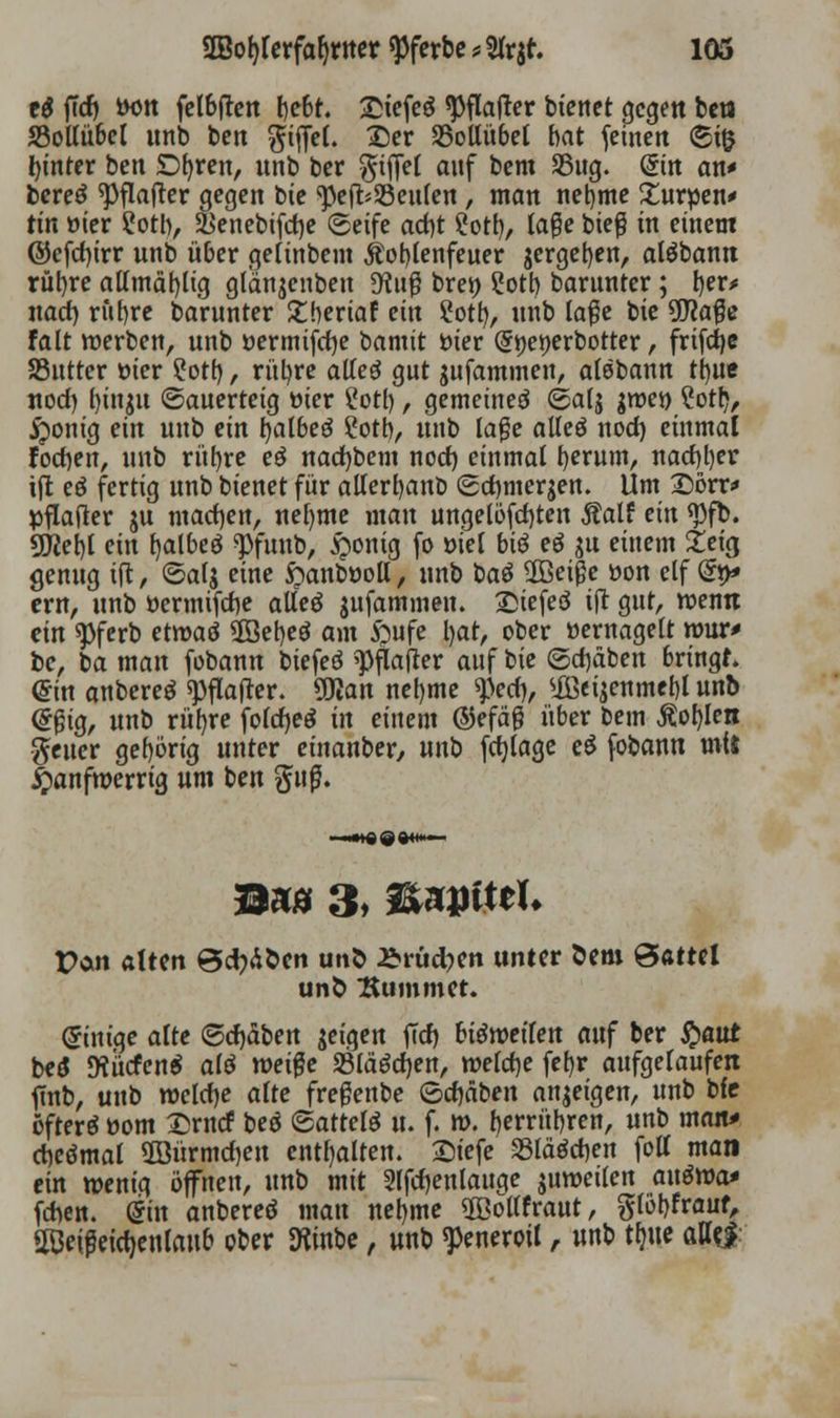 e$ ffrf) iH)rt felbften bebt. £tefeg «pflafter bienet gegen ben 33ollü6el unb ben Riffel. £)er SSollübel bat feinen (5i& hinter ben £>fyren, nnb ber Riffel anf bem SSitg. (5tn an* bereö ^Oflaftcr gegen bie ^efcSSeulen, man nebme £ur»en* tin üier 2otb, &enebifd)e «Seife ad)t ?otb, tage bieg in einem ©efdjtrr nnb über gettnbem itoblenfeuer jergeben, aläbann rubre allmäbltg glanjenben dl\i$ bren Sott) barunter; l)er* nad) rubre barunter £bertaf ein ?otb, unb la#e bie 9J?a#e falt werben, unb »ermifdje bannt üier (5»ei)erbotter, frifdje SSutter öier ?otb / rubre alteg gut jufammen, alebann tbue nod) btnju (Sauerteig mer ?otl), gemeineö ©alj gtt>et> ?otr>, £>onig ein unb ein balbeö 2otb, unb läge alteö nod) einmal foeben, unb rubre eö nad)bem nod) einmal berum, naebber ift eö fertig unb Dienet für alterbanb Scbmerjen. Um Sörr* pflafter ju mad)en, nefyme man ungelösten Äalf ein <pfb. gjjebl ein fjalbeö «pfunb, £onig fo »iel biö eö gu einem 2eicj genug tft, ©alj eine £>anböoll, nnb baö 2Beiße üon elf @»> ern, unb öermifebe alleö $ufammen. £iefeö tfr gut, wenn ein «pferb etwaö 2öebeö am £ufe bat, ober »ernagelt wur> be, ba man fobann biefeö spflafter auf bie (5d)äben bringt. @in anbereä «pflafter. ÜKan nebme ^)ed), ®ei^nmcbl unb (frjh'g, nnb rubre foldjeä in einem ®efäg über bem Äobien Reiter gebörig unter etnanber, unb fdjlage e£ fobann mit Janfwerrig um ben guß. tMn alten @d)döcn unö £rüd)en unter öem Sattel uno Kummet. Einige alte ©d)äben feigen fid) biömilen anf ber fyaut bei 9?ucfen$ alö weiße S3läöd)en, weldje fef)r aufgelaufen ftnb, unb weufje alte fregenbe 6d)dben anzeigen, unb bfc efterä üom £rncf beö ©attelö u. f. w. berrübren, nnt> man* cbeömal 5öürmd)en enthalten. Siefe Slawen fott man ein wenig öffnen, unb mit 2lfd)enlauge juwetlen auöwa* frten. @in anbereö mau nebme ©ollfraut, glöbfrauf, aßeifeict)entaup ober SKinbe, unb ^eneroil, unb tfme attej: