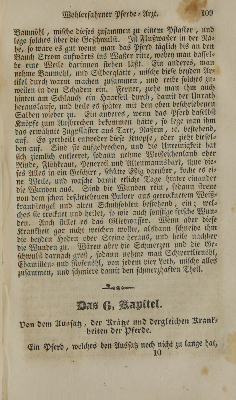 SattmöM, mtfdje bicfed jufammeit jit einem Raffer , nnb lege foldjeö über bie ©efdmmljt. 3fi gtu^waflcr in ber Sto* he, fo wäre eö gut wenn man ba$ $ferb täglid) btö an ben Jöaucf) Strom aufwärts in$ 2ßager ritte, woben man bafiel* be eine 2öei(e barinnen fteljen lägt. (Sin anbereä, mo« nehme 33aumöl)l, nnb ©itberglätte, mifetje W* be^en 3lr* tifcl burd) warm machen $ufammen , nnb reibe foldjed $u* weilen in ben graben ein. gerner, jiebe man it)m and) hinten am ©d)(aud) ein §aarfeil bnrd), bamit ber Urtratt) herauflaufe, nnb heile eö fpäter mit ben oben betriebenen halben wteber ju. (Sin anbereS, wenn baö ^ferb bafelbjt Änöpfe jum Slnfbredjen befotntnen l)ätte, fo lege man tbm ba3 ermahnte Bugpflafter auS £arr, Magern, 2C. beftebenb, auf. @o iertheiit entweber biefe knöpfe, ober $ief)t biefeU ben auf. ©inb fic aufgebrochen, unb bie Unremigfeit bat fid) tiemtid) entteeret, fobanu nehme «KSctßetdjcnlawb ober «Kinbe, ftlobfraut, ^eneroil unb SUtenmannSbart, tl)ite bte* feö Sttteö in ein ©efetyrr, fßfitte (5§ig bariiber, foche eö ei- lte «Keife, unb »afdje bamit etliche £age tmtter emanber bie Üöunben auö. ©inb bie ©unben rein , fobanu (treue öon beut fd)on befd)riebenen ^titöer ans* getrottetem UW frattttfengel unb alten ©cf)uhfot)(en beftebenb, ein; »ek chcö fie treefnet unb betfet, fo wie auch, [oute fnfrfje SBnn* ben Sind) füllet eö bad ©liebwajfer. Söenn aber btefe Äranfheit gar nid)t weichen wollte, arsbann fdmetbe ihm bie bellten fteben ober ©teine beraub, unb betle nactjber bie Sonnten k ÜBärett aber r>ie ©djinerjen unb bie ©es fcfiwulft barnad) gron, fobanu neunte man f*»«5w«jW/ ßbamiUen* unb ftofenöl)!, »on jebem titer «otb, mtfd)CaUesS jufammen, unb formiere bamit ben fehlerhaften Xl)eu\ Von Sem 2luöfaft, 5er tfrafce ttnö öera,leicl?en *r«nfc betten Oer pferbe. <£in «Pferb, weicht ben 2fo$fa$ notf) nidjt jtt tauge h,at,