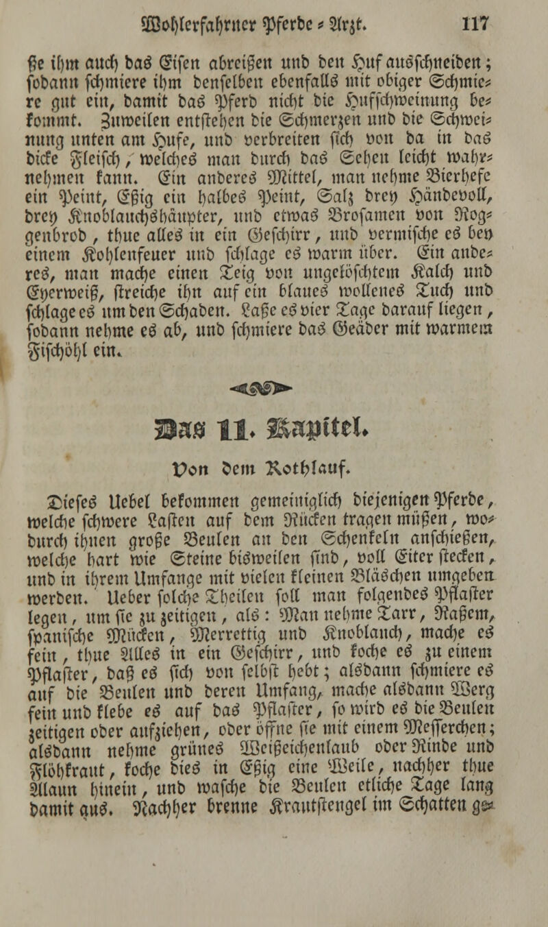 #e t()m attrf) baö Q?ifen abreißen uttb ben §uf attöfcfyneiben; fobann furniere tbm benfelbeu ebenfalls mit obiger ©etymic* re gut ein, bamit bae> «pferb nicfyt bie $itffcf)wetnung be* fommt. Suwcilen entfielen bie (gcfymerjen unb bie ©rfjwci* nung unten am $ufe, unb »erbreiten ffct> »on ba in bai biefe ftletfct), welcbeö man bureb ba6 Scbcn tcicfjt wal)v* nehmen fann. C?in anbereö SDWttef, man nebme ©ierbefe ein steint, (Sfh'g ein bafteS ^eint, ©alj bre» $änbe»oll, brei) Änoblaudjöbäupter, unb ctmaö ©rofamen »on SKog* genbrob , tbue atleö in ein ©efetyrr, unb »ermtfebe ei ben einem Äobfeufeuer unb fdjlage ei »arm über, ©n anbe* reo, man mao)e einen £etg »on ungelöstem Maid) unb Gfyerweiß, ftreicfye tt)tt auf ein blattet wollenec? £ud) unb fctyage cö um ben @cf)aben. Sage ed »ier Za$e barauf liegen, fobann nebme ei ab, unb formiere bad ©eäber mit warmem §tfct)öl)l ein. M%8 11. H&gftel» Pott Sem Rotlauf. Stefee? Uebel beFommen gemeiniglich biejenigen $ferbe, weiße fcfjwere Saften auf bem 9tücfen tragen müßen, wo* buref) ity\m große ©eulen an ben ©rfjenfetn anfliegen, welche hart wie ©feine bisweilen fmb, »off @itcr fteefen, unb in ihrem Umfange mit vielen «einen SBIäörfjen umgeben werben.' lieber foldje £beilett folt man folgenbeö ^flauer legen, um fic ju jeitigen, alö : SWan nebme 2arr, Wa$cm, fpanifdje ÜHücfcn, SWerrettig unb Änobfond), madje ei fein, tbue Slffeö in ein ©efcf)irr, unb fodje ei ju einem «Pflafter, ba£ ei fiel) »on fel&fc bebt; alöbann furniere ei auf bie ©eitlen unb bereit Umfang, macbe alöbanu 2öerg fein unb fiebe ei anf bai ^flafter, fo wirb ei bie ©eitlen «eiligen ober aufgeben, ober öffne jte mit einem SKejfercftcn; alöbanu nebme grünes üBeigeicfjenlaub ober^tnbe unb ^löbfraut, focfje bieö in @£ig eine ©eile, uaebber tbue mann Innern, unb wafcfje bie ©eitlen etliche £age lang bamit aui. Kac^er brenne toutftettgel im ©chatten ge*