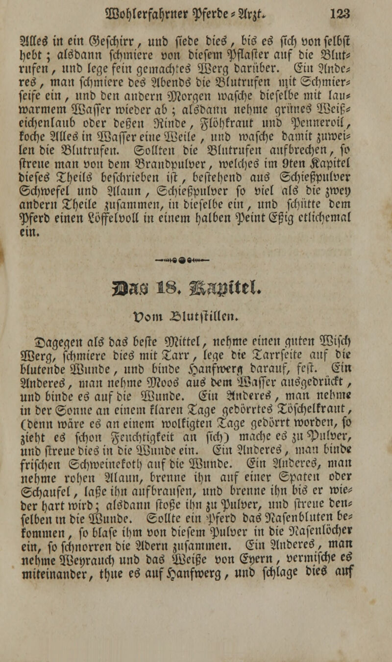 2Jffe$ i»t ein ©efcfyrr, unb ffebc bteö, feto eg ffd) üon fetbfl hebt; alöbann fchmiere üon biefem «pflafTer auf bie S5fut*= rufen, unb lege fein gemachtes SBerg barüber. Qin 5(nbe* reo, man furniere beö Slbenbö bie SBlutrufen mit (Schmier* fetfe ein , unb ben anbern borgen wafdje biefelbe mit fan# warmem $öa(fer wieber ab ; al^bauu nehme grünesS WMP eid)enfaub ober begen Dfanbe, glöl)fraut unb Rennerei!, focf)e SlUeö in 2öajjer eine 2öei(e , unb wafche bamit $uwei* len bie Slutrufen. (Sollten bie 23lutrufen aufbrechen, fo (treue man üon bem 53ranbpuloer, weldjcö im 9ten Äapitel biefcö Zljeilö befdirieben ift, befteljenb an$ ©dn'egpnwer ©djwefel unb Sllaun , (Sdnegpulüer fo üiel alö bte jwe» anbern £f)eile jufammen, in biefelbe ein, unb fcf)ütte bem spferb einen Söffelüoll in einem falben feint @$ig etlichemal ein. t>om £lutttitten. dagegen atö baß befre Mittel, nehme einen guten ÜStfcf) 3Berg, fchmiere bieö mit £arr, lege bte £arrfeire auf bie blutenbe Üßunbe, unb binbe £anfwcrfl barauf, fcfh din Slnbereö, man nehme 9ftooö au$ bem Gaffer auögebrücft, unb binbe eö auf bie 2öunbe. diu 2tubere3 , man nehme in ber (gönne an einem flaren £age gebörrteö £öfd)elfraut, (benn wäre eö an einem wolfigten £age gebörrt worben, fo giet)t eö fctjoit gcucfyigtcit an jTdj) mache ei ju «Putoer, unb (freue bie3 in bie Uöunbe ein. (Sin 2lnberc3, mau binbe frifchen (Schweine fotl) auf bie 2öunbe. @in 2(nbcrcev man nehme rol)en 2llaun, brenne il)it auf einer Spaten ober ©djaufet, läge ihn aufbraufen, unb brenne tt)tt btä er wie* ber tjart wirb; afdbann (löge ihn $tt ^ulüer, unb (Treue ben* felben tu bie Sßuube. Sollte ein ff erb baö 9?afen bluten be* fommen, fo blafe ihm üon biefem fnlvev in bie 9cafenlöcf)er ein, fo fefmorren bie Slbern gufammen. (Sin Slubereö, man nehme ÜBe»raud) unb baö #3eige üon @*)ern, üerinifclje e$ miteinauber, ttjue eö auf £anfwerg, unb fcfyage bieö auf