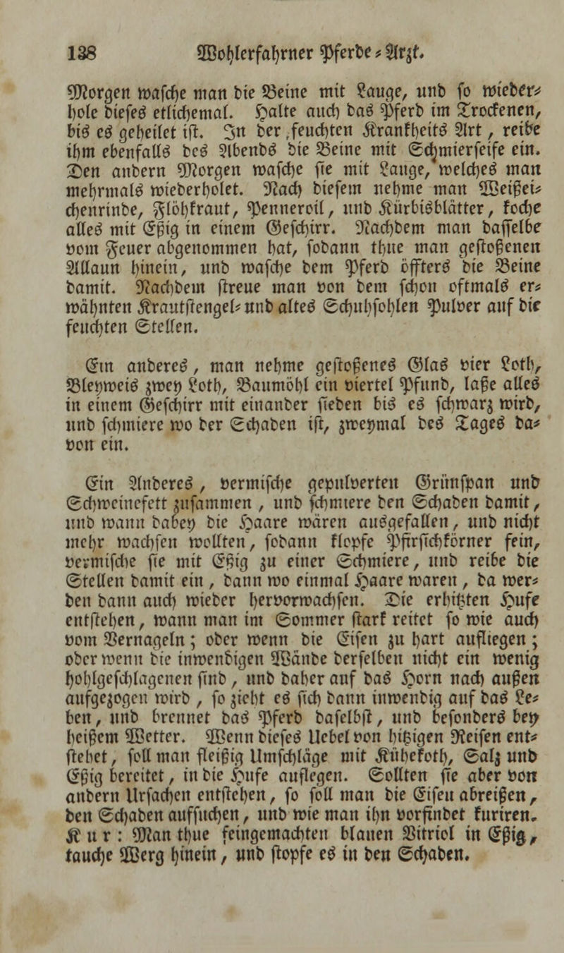 borgen wafcfye man t>te SBetne mit ?auge, unb fo mietet* I)ofc biefeö etlichemal. £atte aitd) baö ^>ferb im £rotfenen, btö eö gebeilet ijr. 3n ber,feuchten Äranfi)eitö 2lrt, reibe if)m ebenfalls beö Slbenbö tk Seine mit Sdjmierfeife ein. £)en anbern borgen wafcfye fie mit Stenge, weldjeg man met)rmalö wieberbolet. 3^act> biefem net)me man SBeiget* cfjenrinbe, $löl)fraut, «penueroil, unb Äürbigblätter, focfye atteö mit Crpig in einem ©efdurr. 9iad)bem man baffelbe ttom geuer abgenommen bat, fobann tfote man geflogenen SlUaun binein, nnb wafcfye bem *pferb cffterd hie Seine bamit. 9flad)beut (treue man »on bem fd)on oftmals er* wäfyntentautjtenge^unbaltetf Sdnibfoblen ^)uloer auf bir feuchten Steifen. Crm anbereö, man nebme geftefene^ @Iaö fcier ?otb, SBlemuetö gwei) ?ott)/ 23aumöbl ein ttiertel spfunb, läge alteö in einem ©efd)irr mit einanber fTeben bi$ eö fd)war$ wirb, nnb (d)iuiere wo ber Schaben ift, jweijmal beö £age$ ba* »on ein. Sin SfabereJ, »ermifdje gepuloerten ©rünfpan unb Schweinefett gufammen , unb fdimtere ben Sdjaben bamit, lutb wann babeö bic fraare mären aufgefallen, unb nid)t met)r waebfen wollten, fobann flepfe ^frrfTcbforner fein, öevmtfdie fie mit (Sjjig $u einer Scbmiere, unb reibe bie (Stellen bamit ein , bann mo einmal £aare waren , ba wer* ben bann aud) wieber l)eri>ormad)fen. £ie erbieten £ufe ent|M)en, wann man im Sommer darf reitet fo wie aud) üom Vernageln; ober wenn bie CEifen ju b<*rt aufliegen ; ober wenn bie inwenbigen 3ßänbc berfelbeu uid)t ein wenig t)ol)lgefd)lagcuen ftnb, nnb baber auf baö Syvn nad) a\\$en aufgewogen wirb , fo jiebt eö ftd) bann inwenbig auf bag ?e* ben, unb brennet ba$ «pferb bafelbfr, unb befonberö bep beigem 5Better. 3Benn biefeö Uebef t>on biegen Seifert ent* (lebet, foll man fleigig Umfd)läge mit ÄübeFotb, Salj unb (Jgig bereitet, in bie Qufe auflegen. Sollten fie aber bon anbern Urfacben entfreben, fo foll man bie (Sifeu abreißen , ben Schaben auffucfyen, unb wie man il)n üorjxnbet furiren, Äiir: Wan ttjue feingemaebteu blauen SSttricI in (Sßt$, faudje SOBerg (jinein, «nb (topfe eg in ben Schaben.