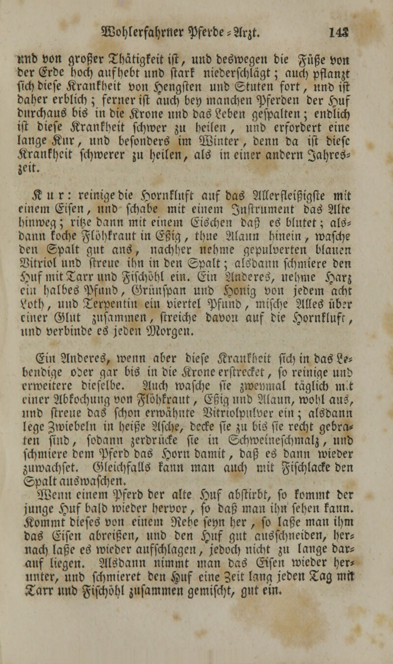 Mtb »ölt großer £bättgfeit ift, unb belegen bic pße tton bcr @rbe bod) aufgebt unb flarf meberfd)lägt; auri) pflanzt ftcf) biefe Äranfbeit Pon £engften unb Stuten fort, unb ijt baber erblich ; ferner iffc nuct) bei) manchen ^ferben ber $uf burdjauö btö in bte Ärone unb baö ?eben gefpalten; enbltcf) ift biefe Äranfbcit fd)roer $u betten, unb erforbert eine lange Äur, unb befonberö im ÜSinter, benn ba ifi biefe $ranfl)cit fernerer ju Reiten, alö in einer anbcrn 3al)rees* Seit. Äur: reinigebie ftornfluft auf ba$ 2111er fleißigfle mit einem Gnfen, unb fcfyabe mit einem 3nftrutnent t>a$ 2llfe hinweg; ri&e bann mit einem (Sieben baß eö blutet; altf* bann foct>e $(6!)fraut in @ßig , ttjue 2ltaim hinein , wafdje beu ©palt gut anä, nachher nehme gepulverten blauen Sitriol unb ftreuc ihn in ben ©palt; alöbann fd)nüere ben $>uf mit Xarr unb 3ifd)öbl ein. Qin Slabereö, nehme £ar$ ein halbem ^funb, ©rünfpatt unb £>onig tton jebem ad)t Votb,, unb Serpentin ein viertel ^>funb, mifdje 5lllec? üb?r einer ©lut jufammen, ftretebe baüou auf cie <£ornfluff, unb oerbinbe c3 jeben borgen. (Sin Slnbereä, wenn aber biefe ^raufbeit fld) in bau 2e* benbige oier gar bi$ in i>k Ärone erftreefet, fo reinige unb erweitere btcfelbe. Sturf) wafdje jTe gwemnal täglich mit einer 2lbfod)ung von $löl)fraut, C?§ig unb SUautt, wohl au3, unb ftreue ba6 febon erwähnte Sitriotpulver ein; alöbann lege ^wiebeln in beiße 2tfd>e, beefe fte jju bi$ fie recht gebra* ten jutb, fobann jcrbrücfe fie in ©cbwcinefcbmalj, unb fchmiere bem <pfcrb bau £orn bamit, baß eö bann wieber $u»ad)fcr. ©(ctd)faltö rann man auch, mit $ifd)facfe ben <5paltantfwafd)en. Sfßemt einem ^pferb ber alte &uf abftirbt, fo fommt ber junge £uf halb wieter berttor, fo baß man ihn feben fann. Äommt btefcö von einem S^ebe femt her , fo laße mau il)m t>a$ (Sifen abreißen, unb ten £uf gut cuöfcbnctben, ber* nad) laße eö roieber auffchlagen, jebod) nicht gu lange bar* auf liegen. 2U3bann nimmt man ba$ ©fett roieber her* unter, unb firmieret ben &uf eine Seit lang jeben £ag mit £arr unb $tfd)öbl jufammen gemtfdjt, gut ein.