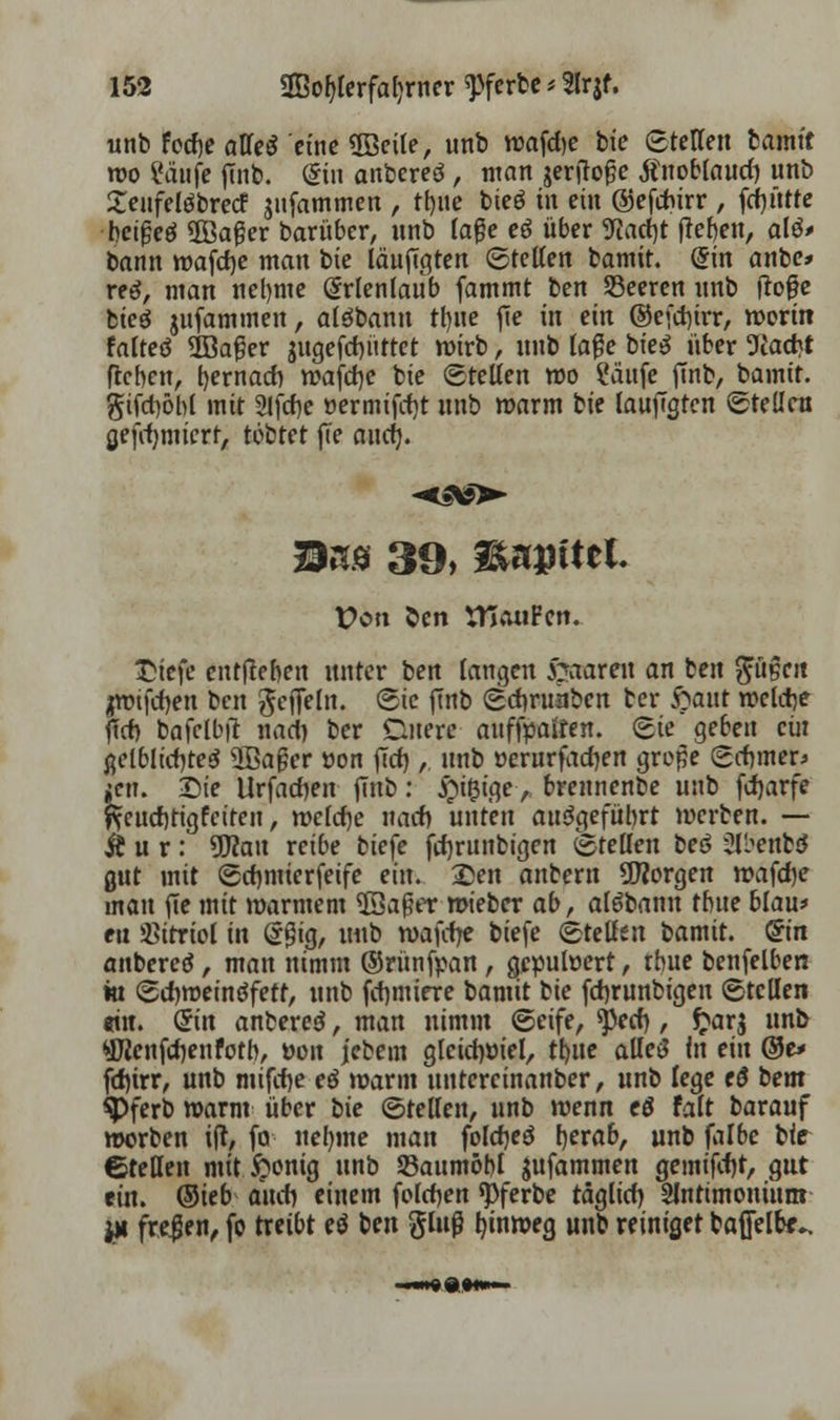 unb focfje alTeS eine ÜBeile, unb wafche bie ©retten tamit wo ?äufe flnb. Sin anbereö , man jerirofje tfuobfaucl) unb £enfelöbrecf jnfammen , tt)iie bteö in ein ©efebirr , fcf)ütte beigeö iffia^er barüber, unb läge eö über 9cacf)t fielen, alö> bann mafcfye man bie laugten ©teilen bamit. <l\n ante* reo, man neunte (Srlenlaub fammt ben Seeren nnb ftofje fcteö jufammen, alöbann tl)ue fie in ein ©ejcrjirr, worin falteö 2öafjer jugefdnirtet wirb , unb laße bie$ über 9Jacbt (leben, bernacb wafd)c bie ©teilen wo Saufe ftnb, bamit. gifcböbl mit 2lfcf)e üermifcf)t unb warm bie lauftgtcn ©teilen gefcfjmtert, tobtet fie and). ®ns 39, fänvittl Von Öcn tfiauFen. T}\t)c entheben unter ben langen paaren an ben pgett jwtfrfjen ben geffeln. (Sie finb ©cbntiibcn ber $>ant welche jut) bafelbtf nart) ber Quere aufhalten, ©ie geben ein ßelblicf)te$ üBafjer öon fict), unb oerurfaerjen grope ©cbmeD $en. Die Urfacben fmb: #i&ige> brennenbe unb fcfjarfe ftcuebtigfeiren, welche nach unten aufgeführt werben. — Ä u r: üftau reibe biefe fcfjrunbigen ©teilen beö &bettb£ gut mit ©cbmierfeife ein. £en anbern borgen wafdje mau fie mit »armem $3a{?er wieber ab, aläbann tbue blau* en Vitriol In ögig, unb wafcfye biefe ©teilen bamit. @in anbereö, man nimm ©rünfpan, gepuwert, tbue benfelben in ©cbweinöfetf, unb fcfjmiere bamit bie februnbigen ©teilen «iu. Grin anberetf, man nimm ©eife, ?pecf), ftarj unb ®ienfchenfotb, mm jebem gleichviel, tb.ue alleö in ein ®& fchirr, unb mifche eö warm untcreinauber, unb lege c6 bem $>ferb warm über bie ©teilen, unb wenn eö falt barauf werben ijt, fa neunte man folebeä tyvab, unb falbe bie (Stellen mit £onig unb 93aunwbl jufammen gemifcfjt, gut ein. ®itb auch einem foleben spferbe täglich Slntimonium jm freien, fo treibt e$ ben gluß Innweg unb reiniget baffelbe-