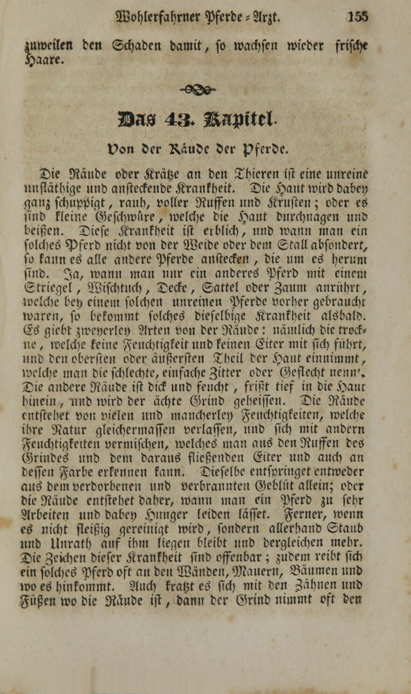 lutueilen ten (Schaben bamit, fo wadjfen roteber frifd)« £aare. Bas 43. föupittl Von fcer XäuÖc fcer pfeife. Sie 5Räube ober Strafe an ben £bieren iß eine unreine uußätbige unb anfteefenbe .ftranfbeit. Die £aut wirb baben gattj fdmptftgt, raub, rolter Muffen unb Äruften; ober es i'inb Heine @eftf)tt>fire, weldje bic £aut burd)itagen unb beißen. Siefc ^ranfbeit tß erblid), unb wann man ein fold)cö spferb nid)t ocu ber QBeibe ober bem (Stau* abfonberf, fo fann eö alle anbere <pferbe aufreden , ik um c3 lierum fTnb. 3fl/ »rann man nur ein anbereö ^ferb mit einem (Striegel, ÜBtfdititd), Sctfc, ©artet ober 3aum anrübrr, iveUfrt bty einem fold)en unreinen ^)ferbe öorber gebraudu waren, fo befommt foldjeö biefclbige Äranfbeit afdbalb. d$ giebt jwcwerlei) 21rten üon ber %iube: nämlict) bic rrod* ne /weldje feine ftcuebtigfett unb feinen (Strer mit ßd) fiibrt, unb benebcrßen ober außcrßcn £bcil ber £aut einnimmt, weldje man bie fd)led)te, einfache ßitfer ober ©efledjt nenn'» Sie anbere Jftäube iß bief unb feucfyt, frißt tief in bie #aut binciu, unb wirb ber äd)te ©rinb geheißen. Sie JHäube entßebet »on fielen unb mancherlei; $end)tigfeitcn, »elctjt ibre Statur gleichermaßen üerlaßen, unb fiit) mit aubern ^eudjtigfettcn ycrmifd)en, weld)cci mau au$ ben Muffen bei ©rtubeö unb bem barauö fließenben Criter unb and) an beffen ^arbe erfennen fann. Siefelbe entfpringet entweber au$ bem üerborbenen unb oerbraunten ©eblüt allein; ober bte DTäube enthebet baber, wann man ein ^ferb $u febr Sirbetten unb baben junger leiben fäffer. ferner, wenn etf nidjt fleißig gereinigt wirb, fonbern atterbanb ©raub unb Unratl) auf ibm liegen bleibt unb bergieicfyen mebr. Sie 3ckf)cn biefer tfranfbeit ßnb offenbar; gubem reibt ßcb. ein foldjcö spferb oft an ben 2Bänben, dauern, Säumen unb woeörn'nfoinmt. 5ludi fragtet ßd) mit ben ^äbnen unb pßen wo bic dläubc iß, bann ber ©rinb nimmt oft ben