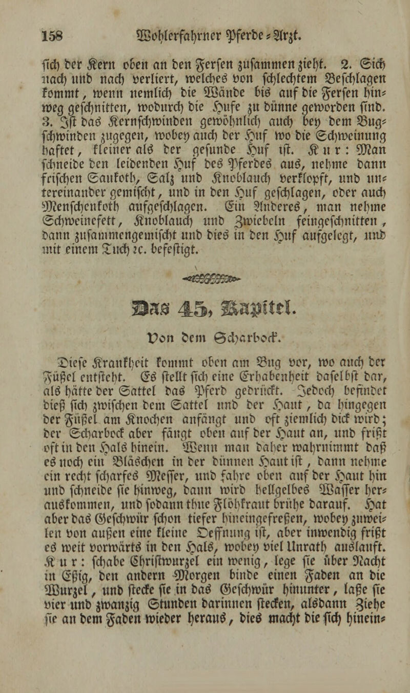 ftd) ber Äern c6en an ben Werfen $ufammen tiety. 2. <&i<b nad) unb nacb »erliert, welcbeö oon fd)led)tem 58efcf)fagen fommt, wenn nemlid) bie SDBänbc biö auf bic Werfen bin* weg gefdjnitfcn, woburd) bte £ntfe jtt bünne geworben fTub. 3. 3ft baö $ernfd)Wtnben gewöbnlid) auch bei) bem 23ug= fcbwinben zugegen, woben and) ber #uf wo bte (gd)Weinung haftet, fleiner a(ä ber gefunbe 5>5wf tft. |itr: üflan fdmeibe ben leibenbett £uf beö *pferbe3 auö, nehme bann frifdjen (gaufotb, (safj nnb Äuoblaud) fcerflopff, unb tut* tereinattber gemifd)t, unb in ben ftuf gefd)lagen, ober auch. sJO?enfd)cnfotb aufgefd)Iagen. ßrtn 5(nbereö, man nehme Schweinefett, Änobfaud) unb B^icbcln feingcfchnitten , bann sufammcngemifcbt unb bics in ben £uf aufgelegt, unb mit einem £ud) k. bcfefttgt. Mn® 45, 38Ui9ittI. Von fcem @d}arbcd\ £icfe Äranffecit fcmmt oben am Q?ug üor, wo autfi ber Tyü^cl entlieht. <§i [teilt ff* eine Erhabenheit bafelbft bar, alö tjätte ber (Sattel ba$ ^ferb gebritrft. 3ebcd) befmbef bieß ftct> jwifdjen bem <&attei unb ber Joaut, ha liingegen ber gnßel am Änodjen anfängt unb eft jiemlid) bief wirb; ber ©ebarboef aber fängt oben auf ber S^aut an, unb frißt oft in ben QaW hinein, ©enn mau baher wal)rnimmt baß cöuod) ein S8(ä^d)en tu ber bünneu i^atttift, bann nehme ein recbjt fdjarfeö Keffer, unb fahre oben auf ber $aut hin unb febneibe jTe hinweg, bann wirb hellgelbe^ 2ßafier her* auöfommen, unb fobann thue globfraut brülle barauf. £at aber baö ©efdjwür febon tiefer hineingefreßen, wöbet) juwei* len Don außen eine fleiue Dejfnung tjr, aber tnwenbig frißt eö weit üorwärtä in ben £alö, wobei) öiel Unratb auslauft. $t u r : febabc @briftwur$el ein wenig, lege fie über 9iad)t in (Sßt'g, ten anbern borgen binbe einen gaben an bic SBurjel, unb feeefe fie in ba$ ©cfd)Wür hinunter, laße ftc uter unb jwanjtg ©tunben barinucn jfedfen, alöbann %k\)c jie an bem gaben wteber l)erau$, bieö ntadjt bte ffcfy b, tnetn*