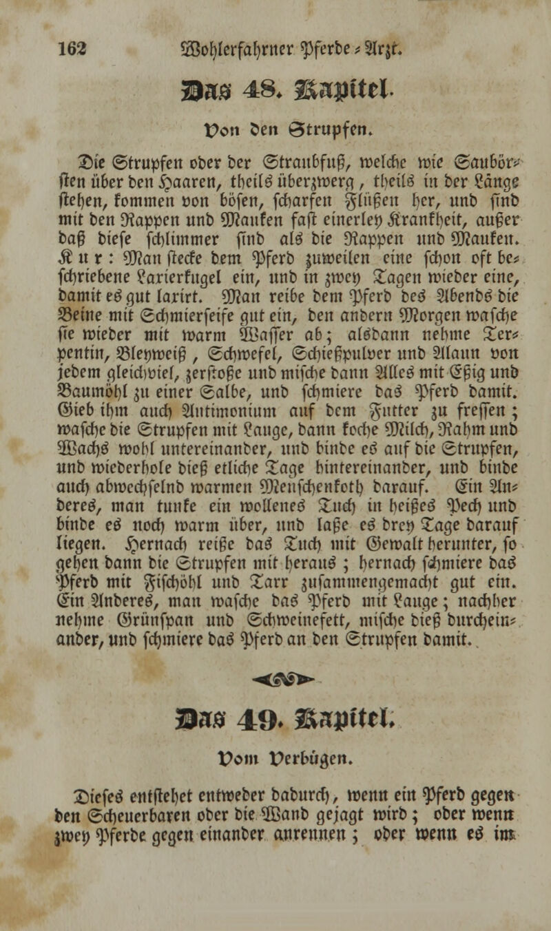 Bas 48* iUjJttel t?on 5>en Strupfen. Sie (Strupfen ober ber ©traubfug, welche wie (Saubörv fien über ben paaren, tbetlä überjwerg, tbeitä in ber Sänge lieben, fommen »on böfen, fcharfen gingen fjcr, unb jTnb mit ben Wappen unb Raufen fafi einerlei? Äranfbeit, auger ba$ biefe fcblünmer finb alö bie Wappen unb Raufen. I«r: Sfflan fiecfe bem «pferb juweilen eine fchon oft be* fcf)riebene ?arierfngel ein, unb in jwc» Etagen wteber eine, tamit e£ gut larirt. 90?an reibe bem $fcrb bed 2Jbenb6 tie Seine mit Schmierfeife gut ein, ben onbern borgen rr>afd)e fle wieber mit warm SBaffer ab^ aiöbann nehme Zev* pentin, QSfeMocig , Schwefel, Sd)tegpuwer unb Sllaun öon jebem gleidwief, jerftoge unb mifche bann SlKcö mit (Sgig unb S5aumöi)l 31t einer Salbe, unb firmiere ba3 $>ferb bamit. ©ieb ibm and) 2lntimonium auf bem $ntter $u freffen ; wafchc bie Strupfen mit Sauge, bann fed)e üttild), 9?abm unb $ßad)$ wobl untereinanber, unb binbe eö anf bie Strupfen, unb wieberbofe bieg etliche Sage bintereinanber, unb binbe auch, abwedjfelnb warmen 5)ienfd)cnfotb barauf. &n Sin? bereg, man tunfe ein wolteneö Such, in beigeö 9)ed) unb binbe eö nod) warm über, unb läge eö brc» Sage barauf liegen, gemach reige baö Such, mit ©ewalt herunter, fo geben bann bie Strupfen mit fyerauö ; hernad) furniere baö sPferb mit $ifd)öbl unb 2arr gnfammengemad)t gut ein. (Sin Sutbereg, man wafche bag spferb mit Sauge; nachher nel)me ©rünfpan unb (Schweinefett, mifche bieg burcfyein* anber, unb fduniere baö ty\exb a bzn Strupfen bamit. Mm 49* W>n$itit. Vom Derbügen. Siefeö entfielet entweber baburd), wenu ein $ferb gegen ben (Scheuerbaren ober t>ie 5ßanb gejagt wirb; ober wen« jwe» «pferbe gegen einanber anrennen ; ober wenn cö int