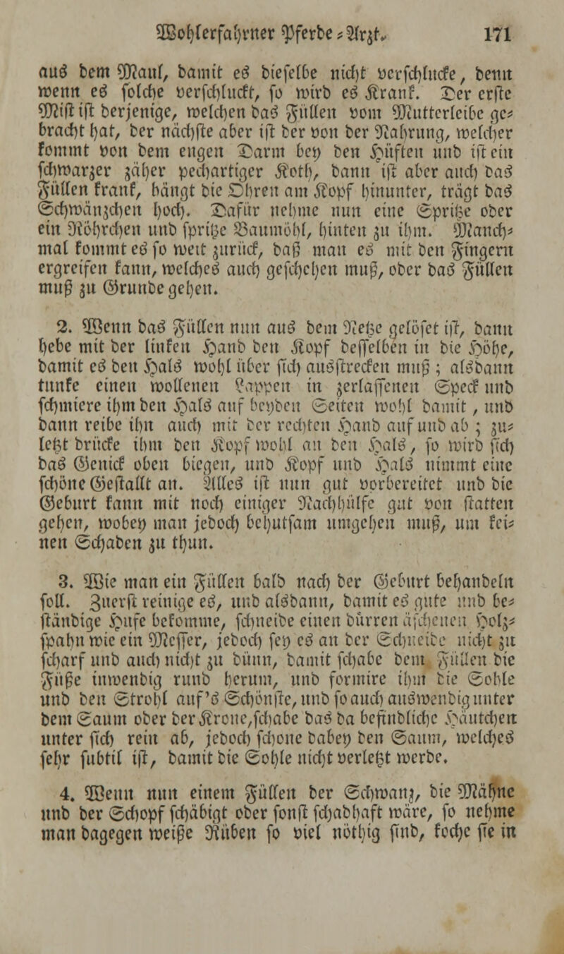 auö bem 90?aul, bamit eö biefetbe ntrfjt üerfcrjluct'e, bemt wenn eß folebe öerfcf)lucfr, fo wirb cö Ar an f. £er erftc üttifl tjl berjemge, welchen ba3 güllen ttom 3Jiuttcrleibe gc* brad)t h/at, ber näd)fte aber ijr ber üon ber Sftajruttg, welcher Fommt üon bem engen £arm bei) ben Ruften unb tftciu fd)War$er jäfyer peebartiger Äotb, bann ijl aber and) taß füllen franf, bangt bie Obren am'Äopf bmunter, trägt baß ©cf)Wän$d)cit l)od). Safür nehme nun eine (Sprite ober ein 9{iM)rd)en unb fpri&e 23aumöbl, (nuten 311 il)m. ÜRand)* mal fommt eß fo weit jurtid, baß mau eß mit ben gingent ergreifen fann, welche^ auch, gefdjcljcu muß, ober baö füllen muß 31t ©runbe geben. 2. SDSettn baß füllen nun auä bem DTefcc geröfet ijr, bann fyebe mit ber Hufen §anb ben Äopf beffelben in bie £)bt)e, bamit eß ben 5)alö wol)l über jTd) aufreden mufj ; alobamt tttnfe einen wollenen kappet in ierfaftenen Specf unb fcrmiiere tfymbcn fyaU an\ bejjben Seiten wo!)t bamit, unb bann reibe ihn and) mir ber rcd)tcn syanb auf unb ab 5 ju* leftt brücfe tbm ben $opfwol)l an beu $atö, fo wirb ft'd) baß ©euief oben biegen, unb Äopf unb S^.ilß nimmt eine fd)öne ©efraltt au. kilkß tfl nun gut vorbereitet unb bie ©eburt fann mit nod) einiger 9uid)[)ülfe gut oon Hatten gerben, wöbet) man jebod) bebutfam umgeben muß, um fei* neu (Schaben 31t tfyun. 3. üöie man ein füllen balb nad) ber ©eburt befjaubeln foll. 3ttc*ft reinige eö, unb afäbann, bamit eö gute unb be* ftänbige £ufc befomme, fd)ueibe einen burren äfdjeuen £015* fpahn wie ein Keffer, jebod) fet) eß an ber ©djueibc uidjt ju fd)arf unb and) nid)t ju büun, bamit fd)abc beut füllen bie $üße inwenbig runb herum, unb foruüre ihm bie ©oble unb ben igtrobl auf ö(5d)ön|Te,unbfoaud)auöwcnbigunter bem Saum ober ber$rcne,fd)abc baß ba beftnb(id)C ^äntdjett unter fid) rein a&, jebod) fd)one batet) ben ©aum, weld)e3 fefir fubtit ijr, bamit bie ©oble uidjt »erlebt werbe. 4. 3Bemt nun einem füllen ber ©chwanj, bie 9ftäf)nc unb ber ©diopf fd)äbigt ober fonfi fdjabfyaft wäre, fo nel)ine man bagegen xt>ei$c Drüben fo üiel nötbig finb, feche ffe in