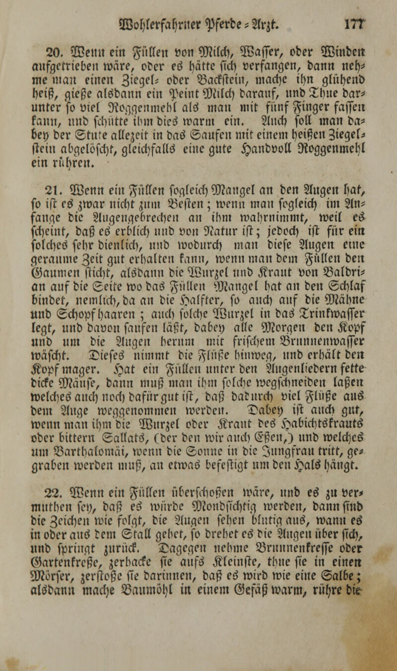 2Bol)lerfab>ner uferte * Sfrjr. ITT 20. SEßemt ein pffett »on TOrfj, 5öafT<?r, ober ©inbett aufgetrieben wäre, ober eö hätte fTd) »erfangen, bann neb,* me man einen %ieqeU ober 53actTtein, madjc itm. gfübenb beiß, gieße algbaun ein «Teint 9Didd) barauf, nnb £l)ue bar* unter foüiel üKoggenmeb'l a(ä man mit fünf Ringer faffen tann, nnb fdnitte ihm bted warnt ein. Sind? foll man ba* bei) ber ©tufe allezeit in baö «Saufen mit einem beiden Siegel (lein abgelöfd)f, gleidjfallö eine gute #anböoU Otoggenmefyl ein rubren. 21. ÜBenn ein puffen fogfeid) Mangel an ben Slugen f)at, fo ift cö $war nidjt |mn heften; wenn man fogfeid} im Sin* fange bic Slugengebredjen an ihm wahrnimmt, weil c3 Weint, baß eö erblid) nnb t?on 9?atur ift; jebed) ift für ein folcfycö febr bienlid), nnb woburd) man biefe Slugen etue geraume 3eit gut erbalten fann, wenn man bem füllen ben ©aumen ftidyt, atäbann bie Ußurjel unb Äraut Don S5albri* an auf bie (Seite wo baö füllen Mangel bat an ben (Sdylaf binbet, nemltd), ba an bie ftafftcr, fo and) auf bie üftäbnc unb (Schopf haaren ; and) fofcbe ^Qur^el in baä £rinfwaffer legt, unb baüou faufen läßt, babet; alle borgen ben Äopf unb um tic Singen herum mit frifd)em SBrnnnenwaffer wäfd)t. Qiefeö nimmt bie $(üße hinweg, unb erhält ben Äopf mager. S?at ein füllen unter ben Sfugenftebern fette biefe tyfläuft, bann muß mau ihm feldie wegfdweiben laßen weld)eöaud)nod)bafür gut ift, t>a$ bafcnrd) ttiel ginge auö bem Singe weggenommen werben. Qabfy ift audi gut, wenn man ifun bie 5Burjel ober Ärant reo ftabidjtöfrautö ober bittern (Sallatö, (ber ben wir and) (5ßen,) unb weld]c£ um 93artl)alomäi, wenn bie (Sonne in bie Jungfrau tritt, ge* graben werben muß, an etwaö befefligt um ben £al$ l)äugt. 22. 5Benn ein füllen nberfdioßcn wäre, unb e$ ju per* mutben fen, ba$ e$ würbe ?j)ioubjTd)tig werben, bannftnb tie Seiten wie folgt, bie Slugen fehen blutig an$, wann eö in ober auö bem (Stall gebet, fo brebet ed oie Singen über fTd), unb fpringt jurücf. Sagegen nehme Sßrunnenfreffe ober (5)artenfreße, jerbaefe fte auf$ Äleinfte, tbue ffe in einen 9K6rfer, jerfioßc fTe barinnen, baß ed wirb wie eine (Salbe; aläbann madje 53aumöl)l in einem ©efäß warm, riifyre bie-