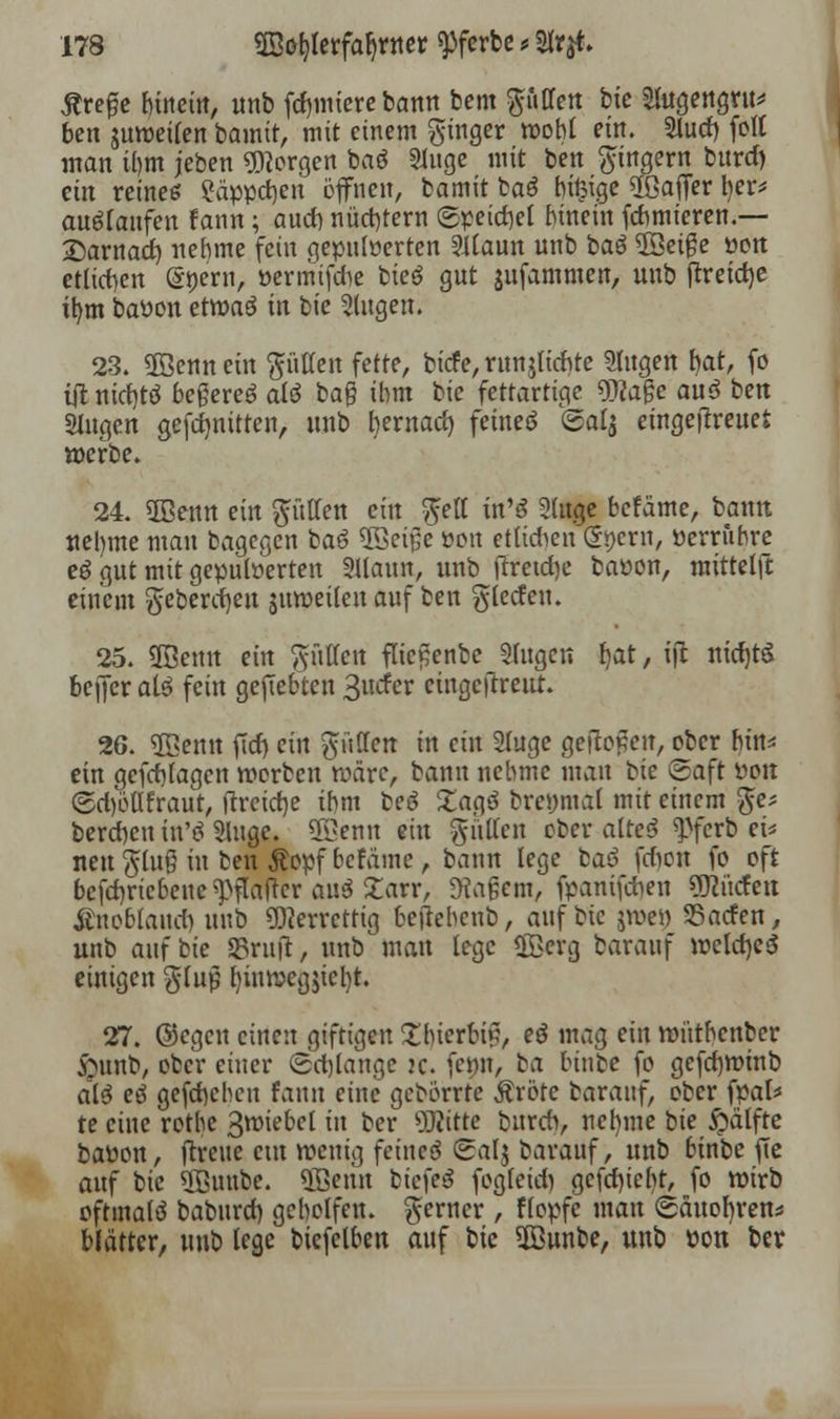 jtre^e bmein, unb furniere bann bem puffert bie Sutgengvu* ben mroeilen bamit, mit einem ginger wobt em. Slutf) [oft man ihm jeben borgen baö Singe mit ben Ringern burd) ein reines ?äppd)en öffnen, bamit ba3 rn^ige ^Baffer tyt* auslaufen fann; au* nüchtern ©petdiet hinein fdnnieren.— £>arnad) nehme fein gepuderten Silaun unb baö 5öeige »on etlichen (Snern, »ermifdie bieö gnt jufammen, unb tfreidje itjm batton etroaö in bie Singen. 23. 2öenn ein gütten fette, biefe, runjlicbte Stugen fyat, fo ttf niditö beßereö aiö ba® ihm bie fettartige Wa$e au$ ben Slugen gefdjmtten, unb bernad) feinet ©alj eingeitreuefc »erbe. 24. 2Benn ein gütten ein gelt in'S Sluge befäme, bann «e!)me man bagegen baö $Sei£e »on ettirfien (S^ern, öerriibre eö gut mit gepuderten Sllaun, unb tfretdje baüon, mittelft einem gebenden juweileu auf ben glecfeu. 25. ÜBemt ein glitten fltc£enbe Singen fyat, ift nidjtS beffer al3 fein geftebten ^ndev cingeftreut. 26. «EBemt ficf> ein gütten in ein Sluge gefto£eu, ober bin* ein gefebfagen werben wäre, bann nehme mau bie Saft t>on ©d)öttfraut, ftreidtje ihm beö £agö brcymal mit einem ge* bereden tn'ei Singe. 5öenu ein glitten ober alteS ^ferb ei* neu glug in ben Äopf befame, bann lege baö fcfion fo oft befdjricbeue ^flatfer an$ Zart, Magern, fpanifdien OJincfett ßnoblaitct) unb Ofterrcttig betfebenb, auf bie jwei) SSacfen, unb anfbie S5rit|t, mtb Watt lege ®crg barauf wcld)e<5 einigen glup fyinwegjicfyt. 27. ©egen einen giftigen Ibierbiß, eö mag ein wntbenber £mnb, ober einer (solange :c. femi, ba kinbe fo gefebminb alö eö gefebcheu fann eine gebörrte Äröte barauf, ober fpal* te eine rotbe ßroiebel in ber ÜRttt« bureb, neljme bie $ätfte baüon, ftreue cm wenig feinet Salj barauf, unb binbe ffe auf bie SJBuube. 5Betut btefe$ fogleidi gcfcbjebt, fo wirb oftmalö baburet) geholfen, gerner , Kopfe man ©äuofyren* blätter, unb lege biefelben auf bie ©unbe, unb üon ber