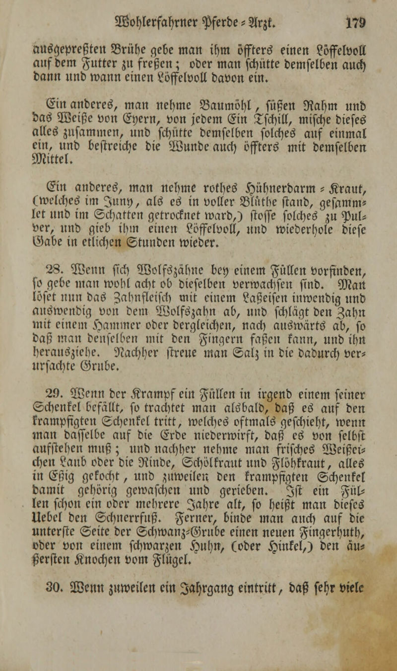 auspreßten SSrübe gebe matt tf)tn öffterö einen ?öffefoott awf bem $utter ju freien; ober man fdnttte bemfelben and) bann unb mann einen £öffetooll baöon ein. ©in anbereö, man neunte 35attmöf)l, fußen *Raf)m unb baö 2Beiße uott (Stjern, öon jebem @in £fd)ill, mifd)e biefeö allcö gufammen, nnb fd)ütte bemfelben fold)e$ auf einmal ein, nnb bejtreicfye bit 2öunbe aucf) öffterö mit bemfelben ÜKittel. (Sin anbereg, man nelnne rotl)e$ #übnerbarm * $raut, (mctdjeö tm 3nnt), alö eö in uoller Sßlutbe ftattb, gefamm* let unb int ©chatten getrocfnet roarb,) ftoffe fotct>eö $u tynU üer, nnb gieb ihm einen £öffelüoll, unb roieberfyole biefc $abe in etlichen ©tunben roieber. 28. üfficntt fTrf) 5Boff3jäbne bet) einem Rotten ttorftnben, fo gebe man roobl ad)t ob biefetben öerroaebfen finb. OJJart löfet nun ba$ ^abnflcifd) mit einem gaßetfen tnmenbig nnb anömenbig öon beut Uüolfäjabn ab, nnb fd)lägt ben 3at)n mit einem Jammer ober berg(eid)en, nad) auöroärtö ab, fo ba$ man benfclben mit ben Ringern faßen fann, unb ibn berau^iebe. 9iad)l)er (treue man ©alj in tic baburd) öer* urfaebre ©rube. 29. üßenn ber Krampf ein füllen in irgenb einem feiner Scbenfel befällt, fo trad)tet matt altfbalb, baß eö auf hm frampftgten (2d)enfcl tritt, mcld)eö oftmals gefd)tel)t, roentt man baffclbc auf bte (5rbe niebermirft, t>a$ cö öon felbft aufjteben muß; unb nad)ber nebme matt frtfdjeö Sßeißcfe d)ett Zanb ober bic JKittbe, ©djölfrattt unb $löbfraut, alles in (*fng gefod)t, unb ^weilen hm frampftgten ©djenfet bamit gehörig gemafd)cn unb gerieben. 3fit ein $üU Jen fd)on ein ober mehrere 3atyre alt, fo beißt man biefcö Uebel ben (5cf)tterrfuß. ferner, binbe man and) auf bic nnterftc Seite ber ©cf)tt>an$*©rit&e einen neuen gingerfyutb, über »ou einem fdbroarjeit öufjtt, (ober $infcl,) hm am $er|fen Änodjcn Dom $lügel. 30. SD3emt juweilen ein Saljrgang eintritt, ba$ febr tueIc