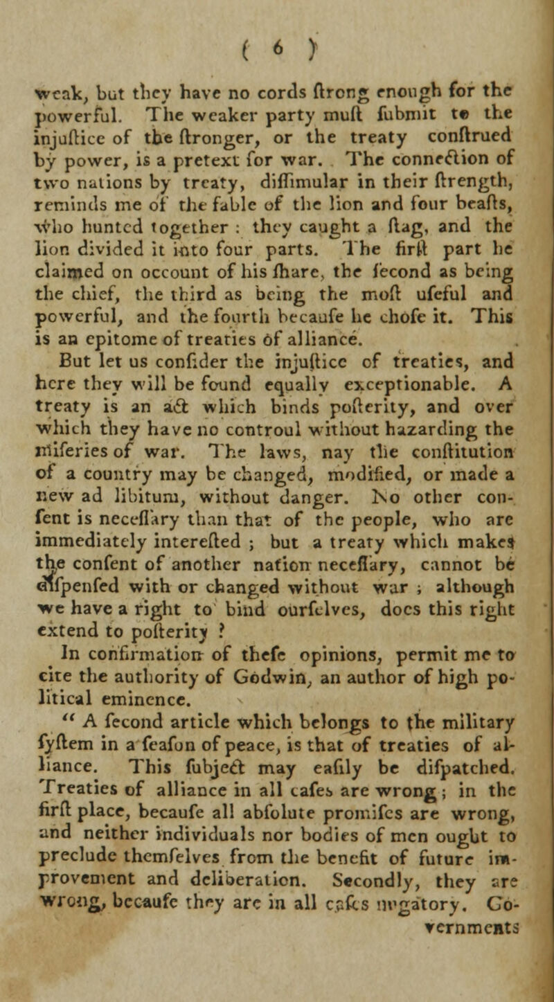 weak, but tliey have no cords ftrong enough for the powerful. The weaker party muft fubniit te the injuftice of the ftronger, or the treaty conftrued by power, is a pretext for war. The connexion of two nations by treaty, diflimular in their ftrength, reminds me of the fable of the lion and four beafls, who bunted together : they caught a Mag, and the lion divided it into four parts. The firft part lie claimed on occount of his fharc, the fecond as being the chief, the third as being the moll ufeful and powerful, and the fourth becaufe he chofc it. This is an epitome of treaties of alliance. But let us conf:der the injulticc of treaties, and here they will be found equally exceptionable. A treaty is an aft which binds pofterity, and over which they have no controul without hazarding the miferies of war. The laws, nay the conftitution of a country may be changed, modified, or made a new ad libitum, without danger. l\o other con- fent is neceflkry than that of the people, who are immediately interefted ; but a treaty which make* the confent of another nation neceflary, cannot be cufpenfed with or changed without war ; although we have a right to bind ourfclves, docs this right extend to polteritj ? In confirmation of thefe opinions, permit me to cite the authority of Godwin, an author of high po- litical eminence.  A fecond article which belongs to the military fyftem in a feafon of peace, is that of treaties of al- liance. This fubjecf may eafily be difpatched. Treaties of alliance in all cafes are wrong; in the firfl place, becaufe al! abfolute promifes are wrong, and neither individuals nor bodies of men ought to preclude themfelves from the benefit of future im- provement and deliberation. Secondly, they are wrong, becaufe they arc in all cafes m'gatory. Co- ver nmeiit 5