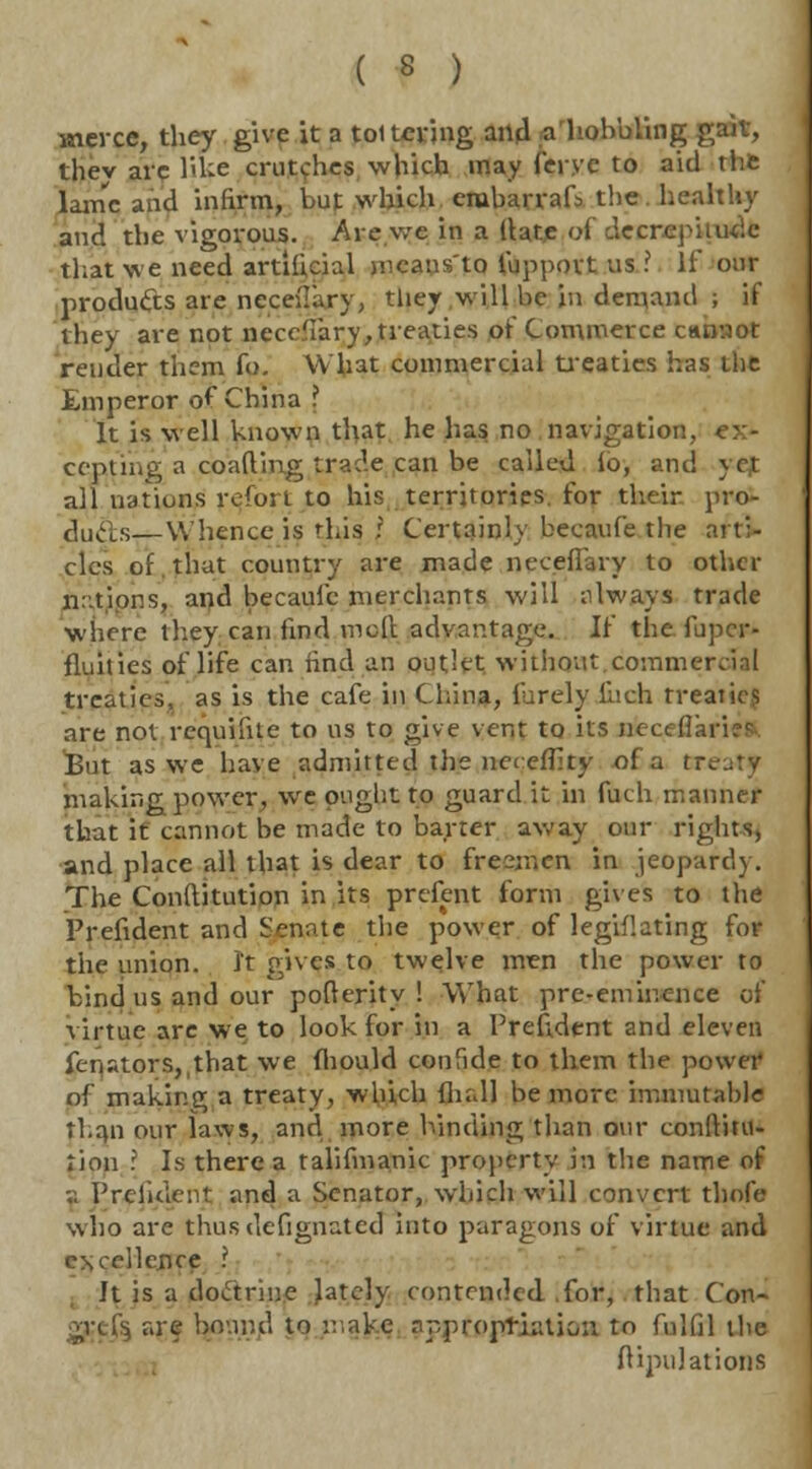 wterce, they give it a tottering and a hobbling gaiv, thev arc like crutches which may ferve to aid the lame and infirm, but which eiubarrafs the. healthy and the vigorous. Are we in a (late of decrepitude that we need artificial means'to fuppovt us ? If our products are neceliary, they will be in demand ; if they are not ncce'iary, treaties of Commerce ctumot render them fo. What commercial treaties has the Emperor of China ? It is well known that he has no navigation, ex- cepting a coafting trade can be called lo, and 5 rt all nations refort to his territories, for their pro- duels—Whence is 'his r Certainly becaufe the arti- cles of. that country are made necefiary to other n-tipns, and becaufe merchants will always trade where they can find moll advantage. W the fupcr- fiuities of life can find an outlet without.commercial treaties, as is the cafe in China, furely Inch treaties are not requiftte to us to give vent to its nieceffai Bin as we have admitted the net efilty of a treaty making power, we ought to guard it in fuch manner that it cannot be made to barter away our rights, and place all that is dear to fresnicn in jeopardy. The Conftitution in its prefent form gives to the Prefident and Senate the power of legiflating for the union, it gives to twelve men the power to bind us and our pofterity ! What pre-eminence of virtue are we to look for in a Prefident and eleven fenstors,,that we fhould confide to them the power of making a treaty, which lhdl be more immutable fhan our laws, and more binding than our conftitu- rion I Is there a talifmanic property in the name of v. President and a Senator, which will convert thofe who are thus defignated into paragons of virtue and CNcellence ? It is a doctrine lately contended for, that Con- |ij are bound to make appropriation to fulfil the flipulations