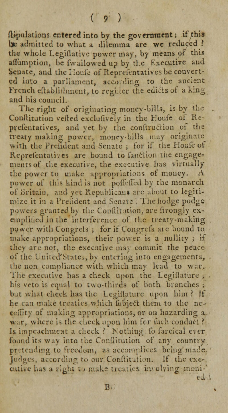 flipulations entered into by the government; if this Vje admitted to what a dilemma are we reduced ? the whole Legislative power may, by means of this aflumption, be fwailowed up by the Executive and Senate, and thelloufe of Representatives be convert- ed into a parliament, acording to the ancient French eftabliihment, to regi.cer the edicts of a king and his council. The right of originating money-bills, is by the ConlHtution veiled exclufively in the Eoufe oi Re- prefentatives, and yet by the conftruction of tii^ treaty making power, money-bills may originate with the Preudent and Senate ; for if the Houfc of Repreicntali.es are bound to fwiftion tiie engage- ments of the executive, the executive has virtually the power to make appropriations of money. A power of this kind is not poffefl'ed by the monarch of Britain, and yet Republicans arc about to legiti- mise it in a President and Senate '. The bodge podge powers granted by the C onilitution, are (trongly ex- emplified in the interference of the treaty-nicking py>ver witli Congrcls ; for if Congrcfs are bound to make appropriations, their power is a nullity ; if they are not, the executive may commit the peace of the United'State,, by entering into engagements, the non compliance with which may lead to war. The executive has a check upon the Legiflature ; his veto is equal to two-thirds of both branches ; bat what check has the Legiflature upon him ? If he can make treaties which fubject them to the ne- cclaty of making appropriations, or on hazarding a war, where is the check upon him fcr fuch conduct> Is impeachment a check ? Nothing fo farcical e\cr found its way into the Constitution of any country pretending to freedom, as accomplices being'made. ■ In does, according to our Confutation. If the exe- cutive has a risiht to make treaties involving .moni- h * edd E.