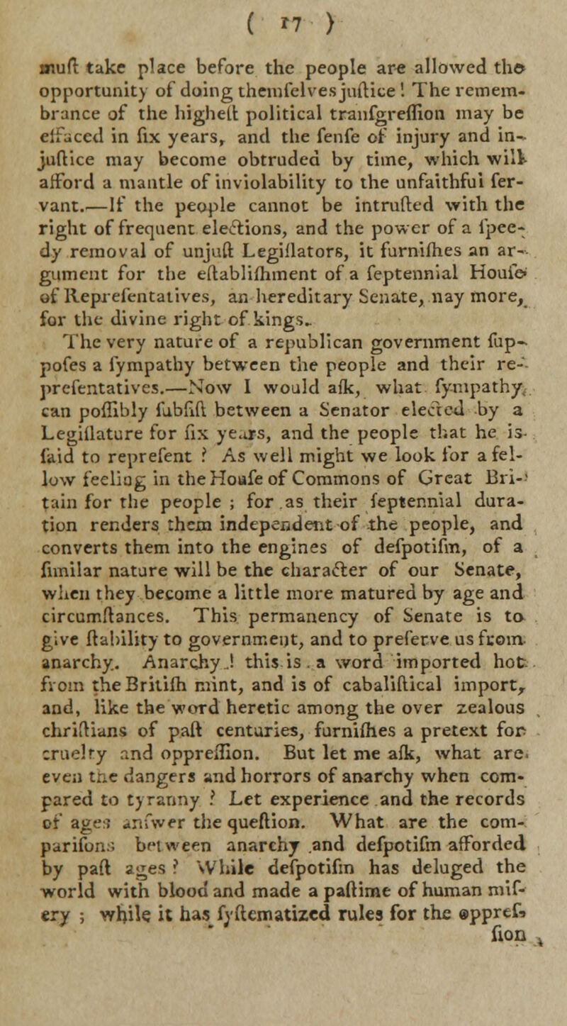 mud; take place before the people are allowed the* opportunity of doing themielves juftice ! The remem- brance of the highell political tranfgreflion may be eifaced in fix years, and the fenfe of injury and in~ juftiee may become obtruded by time, which wilt afford a mantle of inviolability to the unfaithful fer- vant.—If the people cannot be intruded with the right of frequent elections, and the power of a fpee- dy removal of unjuft Legiilators, it furnifhes an ar- gument for the eftablifhment of a feptennial Houie- of Reprefentatives, an hereditary Senate, nay more, for the- divine right of kings- The very nature of a republican government fup- pofes a fympathy between the people and their re-'- prcfentatives.—Now I would afk, what fympathy^ can poffibly fubfift between a Senator elected by a Legiilature for fix years, and the people that he is- laid to reprefent ? As well might we look for a fel- low feeliag in the Hoafe of Commons of Great Bri- tain for the people ; for as their feptennial dura- tion renders them independent of the people, and converts them into the engines of defpotifm, of a fimilar nature will be the character of our Senate, when they become a little more matured by age and circumstances. This permanency of Senate is to give liability to government, and to preferve us from- anarchy. Anarcjvy..! this is . a word imported hot from the Britifh mint, and is of cabaliftical import, and, like the word heretic among the over zealous chriftians of part centuries, furnifhes a pretext for cruelty and oppreflion. But let me afk, what are. even the dangers and horrors of anarchy when com- pared to tyranny I Let experience and the records of age:; anfwer the queftion. What are the com- panions between anarchy and defpotifm afforded by pad ages ? While defpotifm has deluged the world with blood and made a paftime of human mif- ery ; while, it has fyftematized rules for the ©pprtf. (ion ,