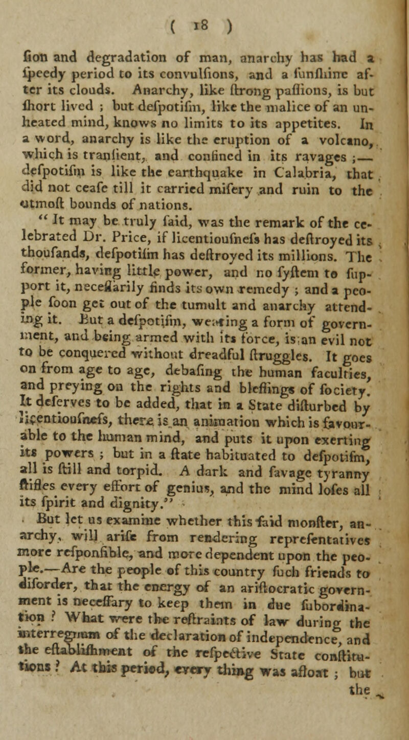 fion and degradation of man, anarchy has had a ipeedy period to its convulfions, and a funfliinc af- ter its clouds. Anarchy, like ftrong paflions, is but ihort lived j but defpotifm, like the malice of an un- heated mind, knows no limits to its appetites. In a word, anarchy is like the eruption of a volcano, which is tranjient. and confined in its ravages ;— defpotifm is like the earthquake in Calabria, that did not ceafe till it carried mifery and ruin to the otmoft bounds of nations.  It may be truly faid, was the remark of the ce- lebrated Dr. Price, if licentioufnefs has deftroyed its thoufands, defpotiim has deftroyed its millions. The former, having little power, and no fyftem to fup- port it, neceflarily finds its own remedy ; and a peo- ple foon get out of the tumult and anarchy attend- ing it. .But a defpotifm, we;*ing a form of govern- ment, and being armed with its force, is; an evil not to be conquered without dreadful druggies. It goes on from age to age, debafing the human faculties, and preying on the rights and blefiing* of fociety. It deferves to be added, that in a State difturbed by Jif entioufnefs, ther* is„an animation which is favour- able to the human mind, and puts it upon exerting its powers ; but in a ftate habituated to defpotifm, all is ftill and torpid. A dark and favage tyranny ftifles every effort of genius, and the mind lofes all its fpirit and dignity. But let us examine whether this faid monfter, an- archy, will arife from rendering reprefentatives more refponfible, and more dependent upon the peo- ple.—Are the people of this country fuch friends to diforder, that the energy of an ariftocratic govern- ment is neceffary to keep them in due fubordina- tion ? What were the reftraints of law during the interregnum of the declaration of independence, and the eftablifhment of the refpective State combina- tions ? At this period, cyery thing was afloat ; but the .