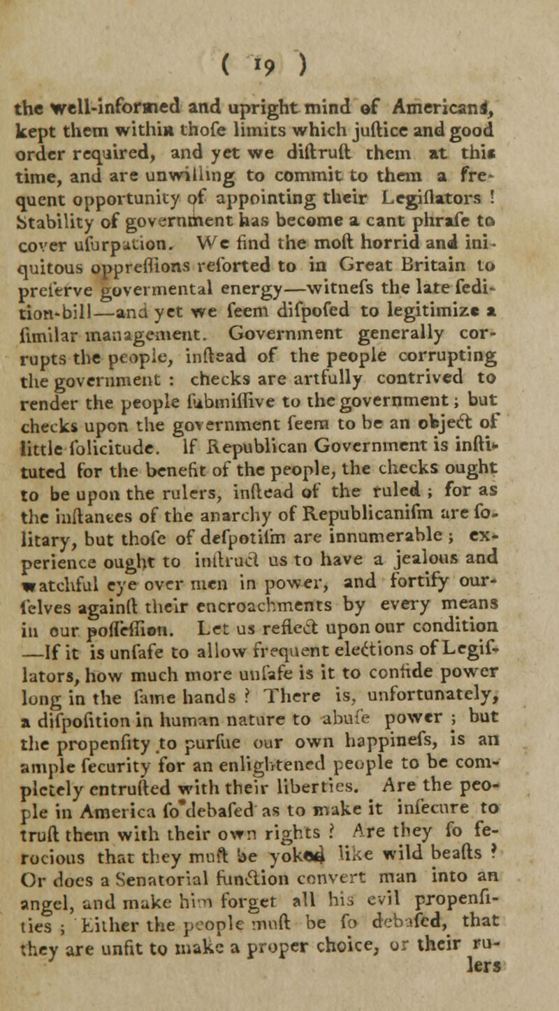 ( *9 ) the well-informed and upright mind of American 4, kept them within thofe limits which juftice and good order required, and yet we diftruft them at this time, and are unwilling to commit to them a fre- quent opportunity of appointing their Legiflators ! Stability of government has become a cant phrafe to cover ufurpuuon. We find the mod horrid and ini- quitous oppreflions reforted to in Great Britain to prelerve goveimental energy—witnefs the latefedi- ticm-bill—and yet we feem difpofed to legitimize a ftmilar management. Government generally cor- rupts the people, inftead of the people corrupting the government : checks are artfully contrived to render the people fubmiflive to the government; but checks upon the government feem to be an object of little folicitude. If Republican Government is infti* tuted for the benefit of the people, the checks ought to be upon the rulers, inftead of the ruled ; for as the inftances of the anarchy of Republicanifm are fo- litary, but thofe of defpotifm are innumerable ; ex- perience ought to inllrucl us to have a jealous and watchful eye over men in power, and fortify our- l'elves againft their encroachments by every means in our pofleffion. Let us reflect upon our condition —If it is unfafe to allow frequent elections of Legif- lators, how much more unfafe is it to confide power long in the fame hands ? There is, unfortunately, a difpofuion in human nature to abufe power -, but the propenfity .to purfue our own happinefs, is an ample fecurity for an enlightened people to be com- pletely entrufted with then- liberties. Are the peo- ple in America fo'debafed as to make it infecure to truft them with their own rights i Are they fo fe- rocious that they muft be yoked Hk* wild beads ? Or does a Senatorial funclion convert man into an angel, and make him forget all his evil propenfi- ties ; Either the people muft be fo deb-'fed, that they are unfit to make a proper choice, or their ru- lers