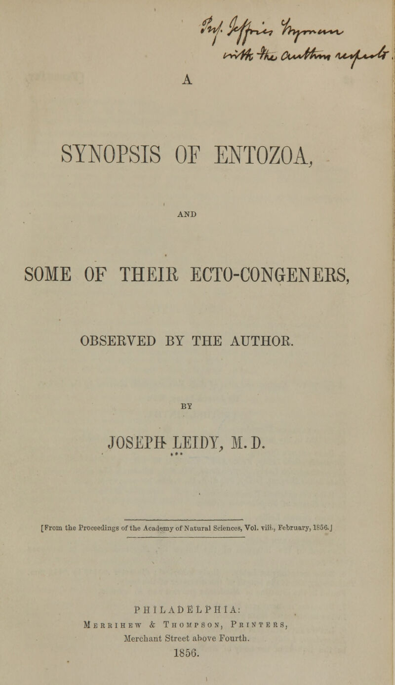 i^fk^ko Cw4fc»* itM^dr'. A SYNOPSIS OF ENTOZOA, AND SOME OF THEIR ECTO-CONGENEBS, OBSERVED BY THE AUTHOR. BY JOSEPft LEIDY, M.D. [From the Proceedings of the Academy of Natural Sciences, Vol. vili., February, 1856.J PHILADELPHIA: Merrihew & Thompson, Printers, Merchant Street above Fourth. 1856.