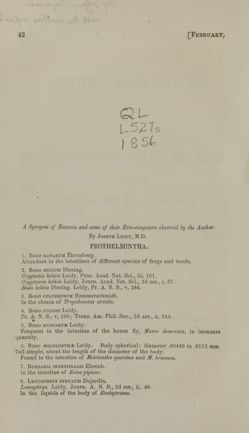 U527 ) 8 54 5 .4 Synopsis of Entozoa and some of their Ecto-eongeners observed by the Author. By Joseph Leidt, M.D. PROTHELMINTHA. 1. Bodo ranaR0M Ekrenberg. Abundant in the intestines of different species of frogs and toads. 2. Bodo helicis Diesing. Cryptobia helicis Leidy, Proc. Acad. Nat. Sci., iii, 101. Cryptoicua helicis Leidy, Journ. Acad. Nat. Sci., 2d ser., i, 61, Bodo helicis Diesing. Leidy, Pr. A. N. S., v, 284. H. Bodo coI/Ubrorum Hammerschmidt. In the cloaca of Tropidonotus sirtalis. 4. Bodo julidis Leidy. Pr. A. N. S., v, 100; Trans. Am. Phil. Soc, 2d ser., x, 244. 5. Bodo mcscardm Leidy. Frequent in the intestine of the house fly, Musca domestica, in immense quantity. •J. Bodo melolonthve Leidy. Body spherical; diameter .00449 to .0112 mm. Tail simple, about the length of the diameter of the body. Found in the intestine of Melolontha quercina and M. brunnea. 1. Bcrsaria intestinalis Ehrenb. In the intestine of Rana pipiens. 8. Leucophrys stryatis Uujardin. Leucophrys. Leidy, Journ. A. N. S., 2d ser., ii, 49, In the liquids of the body of Enchylraeus.