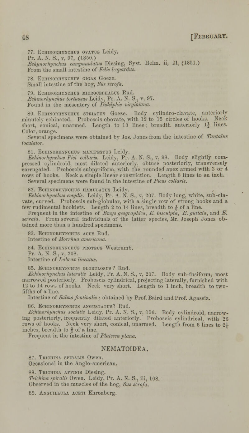 77. Echinorhynchus ovatus Leidy. Pr. A. N. S., v, 97, (1850.) Echynorhynchus campanulatus Diesing, Syst. Helm, ii, 21, (1851.) From the small intestine of Felis leopardus. 78. ECHINORHYNCHUS GIGAS GoCZC. Small intestine of the hog, Sus scrofa. 79. ECHINORHYNCHUS MICROCEPHALUS Rud. Echinorhynchus tortuosus Leidy, Pr. A. N. S., v, 97. Found in the mesentery of Didelphis virginiana. 80. Echinorhynchus striatus Goeze. Body cylindro-clavate, anteriorly minutely echinated. Proboscis obovate, with 12 to 15 circles of hooks. Neck short, conical, unarmed. Length to 10 lines; breadth anteriorly l£ lines. Color, orange. Several specimens were obtained by Jos. Jones from the intestine of Tantalus ioculator. 81. Echinorhynchus manifestos Leidy. Echinorhynchus Pici collaris. Leidy, Pr. A. N. S., v, 98. Body slightly com- pressed cylindroid, most dilated anteriorly, obtuse posteriorly, transversely corrugated. Proboscis subpyriform, with the rounded apex armed with 3 or 4 rows of hooks. Neck a simple linear constriction. Length 8 lines to an inch. Several specimens were found in the intestine of Picus collaris. 82. Echinorhynchus hamulatus Leidy. Echinorhynchus emydis. Leidy, Pr. A. N. S., v, 207. Body long, white, sub-cla- vate, curved. Proboscis sub-globular, with a single row of strong hooks and a few rudimental booklets. Length 2 to 14 lines, breadth to J of a line. Frequent in the intestine of Emys geographica, E. insculpta, E. guttata, and E. serrata. From several individuals of the latter species, Mr. Joseph Jones ob- tained more than a hundred specimens. 83. Eciiixoriiynchus acus Rud. Intestine of Morrhua americana. 84. Echinorhynchus proteus Westrumb. Pr. A. N. S., v, 208. Intestine of Labrax linealus. 85. Echincrhynchus globulosus ? Rud. Echinorhynchus lateralis Leidy, Pr. A. N. S., v, 207. Body sub-fusiform, most narrowed posteriorly. Proboscis cylindrical, projecting laterally, furnished with 12 to 14 rows of hooks. Neck very short. Length to 1 inch, breadth to two- fifths of a line. Intestine of Salmo fontinalis ; obtained by Prof. Baird and Prof. Agassiz. 86. Echinorhynchus angustatus? Rud. Echinorhynchus socialis Leidy, Pr. A. N. S., v, 156. Body cylindroid, narrow- ing posteriorly, frequently dilated anteriorly. Proboscis cylindrical, with 26 rows of hooks. Neck very short, conical, unarmed. Length from 6 lines to 2J- inches, breadth to § of a line. Frequent in the intestine of Platessa plana. NEMATOIDEA. 87. Trichina spiralis Owen. Occasional in the Anglo-american. 88. Trichina affinis Diesing. Trichina spiralis Owen. Leidy, Pr. A. N. S., iii, 108. Observed in the muscles of the hog, Sus scrofa. 89. Anguillula aceti Ehrenberg.