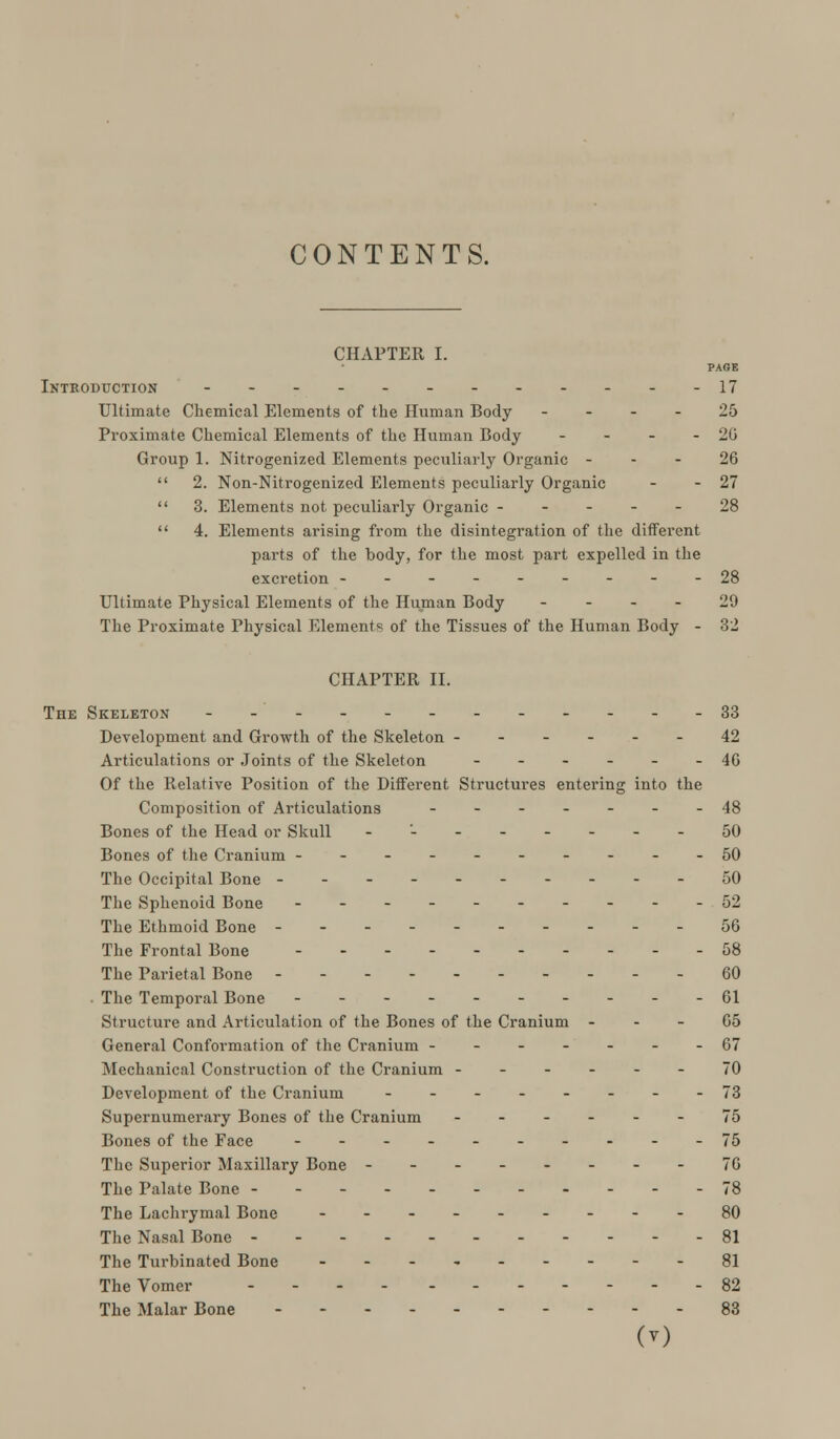 CHAPTER I. PAGE INTRODUCTION - - - - - - -17 Ultimate Chemical Elements of the Human Body 25 Proximate Chemical Elements of the Human Body - - - -20 Group 1. Nitrogenized Elements peculiarly Organic 26  2. Non-Nitrogenized Elements peculiarly Organic - - 27  3. Elements not peculiarly Organic ----- 28  4. Elements arising from the disintegration of the ditferent parts of the body, for the most part expelled in the excretion ---------28 Ultimate Physical Elements of the Human Body 29 The Proximate Physical Elements of the Tissues of the Human Body - 32 CHAPTER II. The Skeleton -_._.. ______ 33 Development and Growth of the Skeleton ------ 42 Articulations or Joints of the Skeleton ______ 40 Of the Relative Position of the Different Structures entering into the Composition of Articulations ------- 48 Bones of the Head or Skull -'-------50 Bones of the Cranium ----------50 The Occipital Bone ---------- 50 The Sphenoid Bone 52 The Ethmoid Bone ---------- 56 The Frontal Bone 58 The Parietal Bone - - 60 • The Temporal Bone ----------61 Structure and Articulation of the Bones of the Cranium G5 General Conformation of the Cranium -------07 Mechanical Construction of the Cranium ------ 70 Development of the Cranium --------73 Supernumerary Bones of the Cranium ------ 75 Bones of the Face 75 The Superior Maxillary Bone --------70 The Palate Bone --- -78 The Lachrymal Bone ---------80 The Nasal Bone - - 81 The Turbinated Bone 81 The Vomer 82 The Malar Bone 83