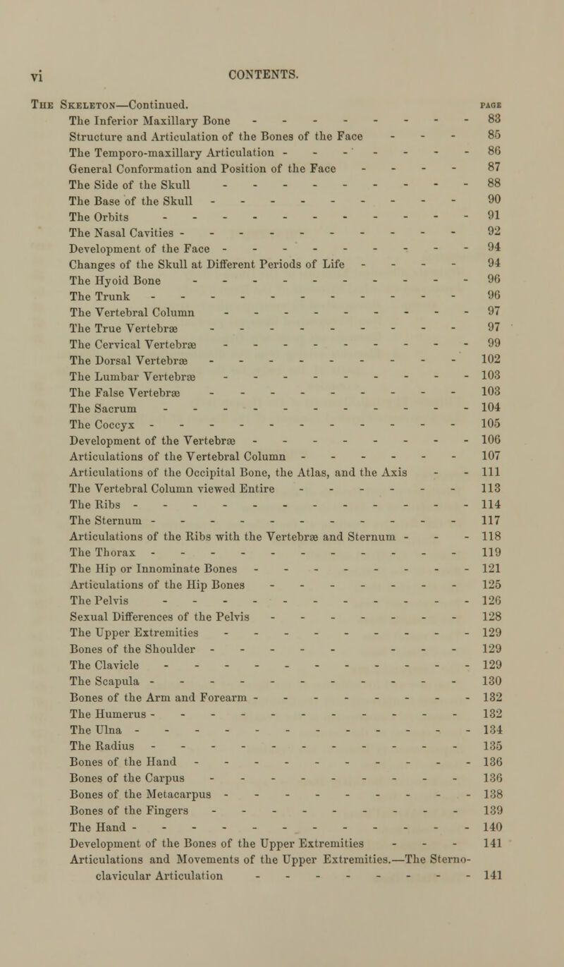 The Skeleton—Continued. page The Inferior Maxillary Bone -- 83 Structure and Articulation of the Bones of the Face ... 85 The Temporo-maxillary Articulation - - -' - - - -86 General Conformation and Position of the Face - 87 The Side of the Skull - 88 The Base of the Skull --------- 90 The Orbits - 91 The Nasal Cavities 92 Development of the Face ---------94 Changes of the Skull at Different Periods of Life - 94 The Hyoid Bone ... - 96 The Trunk 96 The Vertebral Column --------- 97 The True Vertebrae --------- 97 The Cervical Vertebrae - 99 The Dorsal Vertebrae --------- 102 The Lumbar Vertebras 103 The False Vertebras - - - 103 The Sacrum - - 104 The Coccyx 105 Development of the Vertebrae -------- 106 Articulations of the Vertebral Column ------ 107 Articulations of the Occipital Bone, the Atlas, and the Axis - - 111 The Vertebral Column viewed Entire - - - - - - 113 The Ribs ------ 114 The Sternum - - - - 117 Articulations of the Ribs with the Vertebrae and Sternum - - - 118 The Thorax ... 119 The Hip or Innominate Bones -------- 121 Articulations of the Hip Bones ------- 125 The Pelvis - - 126 Sexual Differences of the Pelvis ------- 128 The Upper Extremities --------- 129 Bones of the Shoulder ----- - - - 129 The Clavicle ----------- 129 The Scapula - - - 130 Bones of the Arm and Forearm - - - - - - - -132 The Humerus ----------- 132 The Ulna - - - 134 The Radius ----------- 135 Bones of the Hand ----- 136 Bones of the Carpus --------- ]•;<; Bones of the Metacarpus --------- 138 Bones of the Fingers --------- 139 The Hand ------ 140 Development of the Bones of the Upper Extremities ... 141 Articulations and Movements of the Upper Extremities.—The Sterno- clavicular Articulation -------- 141