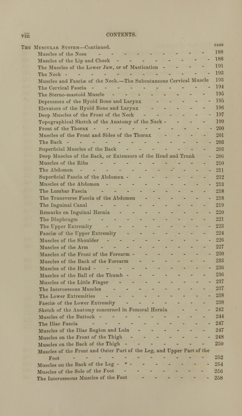The Muscular System—Continued. Muscles of the Nose - - - Muscles of the Lip and Cheek - - - - - - - -188 The Muscles of the Lower Jaw, or of Mastication - 191 The Neck - 193 Muscles and Fasciae of the Neck.—The Subcutaneous Cervical Muscle 193 The Cervical Fascia ---------- 194 The Sterno-mastoid Muscle 195 Depressors of the Hyoid Bone and Larynx ----- 195 Elevators of the Hyoid Bone and Larynx - - - - - 196 Deep Muscles of the Front of the Neck ------ 197 Topographical Sketch of the Anatomy of the Neck - 199 Front of the Thorax 200 Muscles of the Front and Sides of the Thorax - 201 The Back - - - - 203 Superficial Muscles of the Back ------- 203 Deep Muscles of the Back, or Extensors of the Head and Trunk - 206 Muscles of the Ribs 210 The Abdomen ---------- 211 Superficial Fascia of the Abdomen ------- 212 Muscles of the Abdomen --- 213 The Lumbar Fascia --------- 218 The Transverse Fascia of the Abdomen - 218 The Inguinal Canal 219 Remarks on Inguinal Hernia -------- 220 The Diaphragm 221 The Upper Extremity --------- 223 Fasciae of the Upper Extremity ------- 224 Muscles of the Shoulder 226 Muscles of the Arm --------- 227 Muscles of the Front of the Forearm - - - - - - - 230 Muscles of the Back of the Forearm - 233 Muscles of the Hand ---- 236 Muscles of the Ball of the Thumb 236 Muscles of the Little Finger 237 The Interosseous Muscles 237 The Lower Extremities --------- 238 Fasciae of the Lower Extremity ------- 238 Sketch of the Anatomy concerned in Femoral Hernia ... 242 Muscles of the Buttock 244 The Iliac Fascia - - - 247 Muscles of the Iliac Region and Loin ------ 247 Muscles on the Front of the Thigh 248 Muscles on the Back of the Thigh - 250 Muscles of the Front and Outer Part of the Leg, and Upper Part of the Foot ----------- 252 Muscles on the Back of the Leg -- 254 Muscles of the Sole of the Foot 256 The Interosseous Muscles of the Foot 258