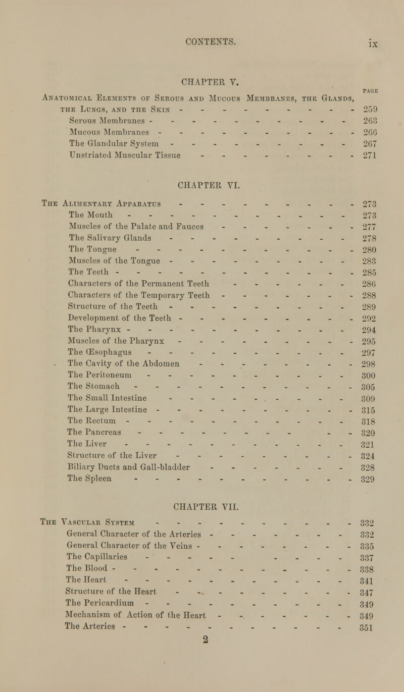 CHAPTER V. PAGE Anatomical Elements of Serous and Mucous Membranes, the Glands, the Lungs, and the Skin --- - 259 Serous Membranes ---------- 263 Mucous Membranes ---------- 266 The Glandular System 267 Unstriated Muscular Tissue -------- 271 CHAPTER VI. The Alimentary Appabatus --------- 273 The Mouth - 273 Muscles of the Palate and Fauces - 277 The Salivary Glands 278 The Tongue 280 Muscles of the Tongue 283 The Teeth 285 Characters of the Permanent Teeth ------ 286 Characters of the Temporally Teeth - 288 Structure of the Teeth 289 Development of the Teeth 292 The Pharynx 294 Muscles of the Pharynx --------- 295 The (Esophagus 297 The Cavity of the Abdomen - - 298 The Peritoneum 300 The Stomach - 305 The Small Intestine . - - - - 309 The Large Intestine - - - 315 The Rectum - - - 3ig The Pancreas -------- .. 320 The Liver 321 Structure of the Liver ---..-... 324 Biliary Ducts and Gall-bladder 328 The Spleen 329 CHAPTER VII. The Vascular System ----.._... 332 General Character of the Arteries - - 332 General Character of the Veins 335 The Capillaries --... .... 337 The Blood ..-.-.- 338 The Heart 341 Structure of the Heart ----__... 347 The Pericardium ---------- 349 Mechanism of Action of the Heart 349 The Arteries --------- .. 351 2