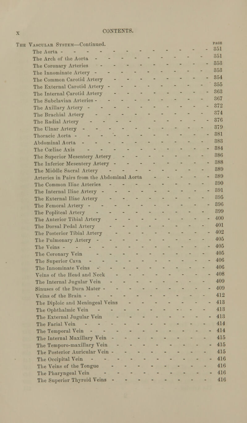 The Vascular System—Continued. PA°E The Aorta - - - 861 The Arch of the Aorta 3o1 353 The Coronary Arteries ------- Qr.q The Innominate Artery - - - or. a The Common Carol id Artery °°* The External Carotid Artery 355 The Internal Carotid Artery 363 The Subclavian Arteries - 3o7 The Axillary Artery - - - - - 3/2 The Brachial Artery 3'4 The Radial Artery ... - 37G The Ulnar Artery ----------379 Thoracic Aorta ----- 381 Abdominal Aorta ---------- 383 The Coeliac Axis - - 384 The Superior Mesentery Artery 386 The Inferior Mesentery Artery 388 The Middle Sacral Artery - - 389 Arteries in Pairs from the Abdominal Aorta ----- 389 The Common Iliac Arteries -------- 390 The Internal Iliac Artery --------- 391 The External Iliac Artery -------- 395 The Femoral Artery - - 396 The Popliteal Artery - - - - 399 The Anterior Tibial Artery 400 The Dorsal Pedal Artery 401 The Posterior Tibial Artery 402 The Pulmonary Artery - 405 The Veins - 405 The Coronary Vein --------- 405 The Superior Cava - - 406 The Innominate Veins -' 406 Veins of the Head and Neck 408 The Internal Jugular Vein 409 Sinuses of the Dura Mater --------- 409 Veins of the Brain ---------- 412 The Diploic and Meningeal Veins - 413 The Ophthalmic Vein • - - 413 The External Jugular Vein -------- 413 The Facial Vein - 414 The Temporal Vein 414 The Internal Maxillary Vein -- 415 The Temporo-maxillary Vein -------- 415 The Posterior Auricular Vein -------- 415 The Occipital Vein - 416 The Veins of the Tongue - 416 The Pharyngeal Vein 416 The Superior Thyroid Veins 416