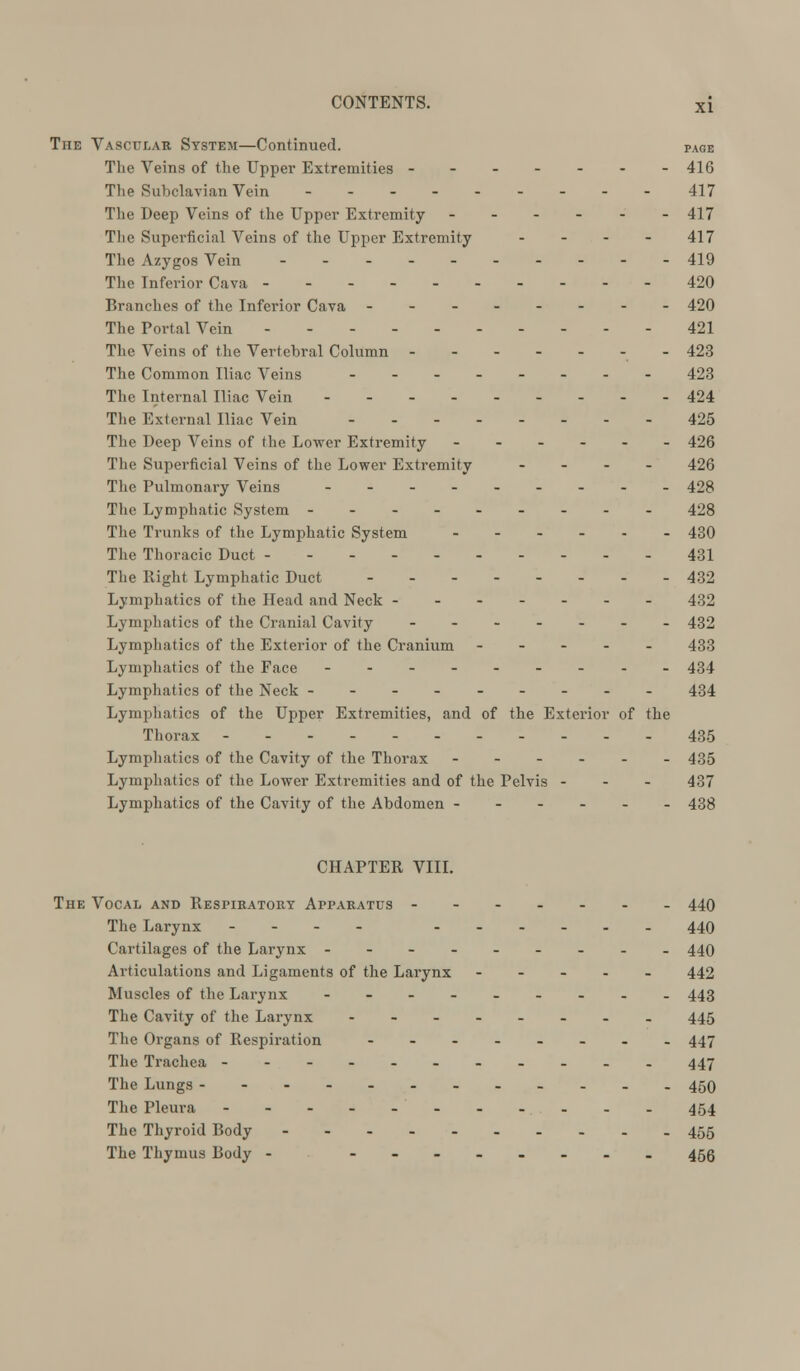 XI The Vascular System—Continued. page The Veins of the Upper Extremities ------- 416 The Subclavian Vein - - 417 The Deep Veins of the Upper Extremity - - - - - -417 The Superficial Veins of the Upper Extremity - - - - 417 The Azygos Vein -.. 419 The Inferior Cava 420 Branches of the Inferior Cava 420 The Portal Vein 421 The Veins of the Vertebral Column - 423 The Common Iliac Veins 423 The Internal Iliac Vein 424 The External Iliac Vein 425 The Deep Veins of the Lower Extremity ------ 426 The Superficial Veins of the Lower Extremity - 426 The Pulmonary Veins -- 428 The Lymphatic System 428 The Trunks of the Lymphatic System - 430 The Thoracic Duct 431 The Right Lymphatic Duct 432 Lymphatics of the Head and Neck ------- 432 Lymphatics of the Cranial Cavity 432 Lymphatics of the Exterior of the Cranium ----- 433 Lymphatics of the Face --------- 434 Lymphatics of the Neck --------- 434 Lymphatics of the Upper Extremities, and of the Exterior of the Thorax ----- 435 Lymphatics of the Cavity of the Thorax 435 Lymphatics of the Lower Extremities and of the Pelvis - - - 437 Lymphatics of the Cavity of the Abdomen ------ 438 CHAPTER VIII. The Vocal and Respiratory Apparatus - 440 The Larynx --.. 449 Cartilages of the Larynx --------- 440 Articulations and Ligaments of the Larynx ----- 442 Muscles of the Larynx --------- 443 The Cavity of the Larynx -- - 445 The Organs of Respiration -------- 447 The Trachea --.... 447 The Lungs 450 The Pleura 454 The Thyroid Body 455 The Thymus Body - -------- 455