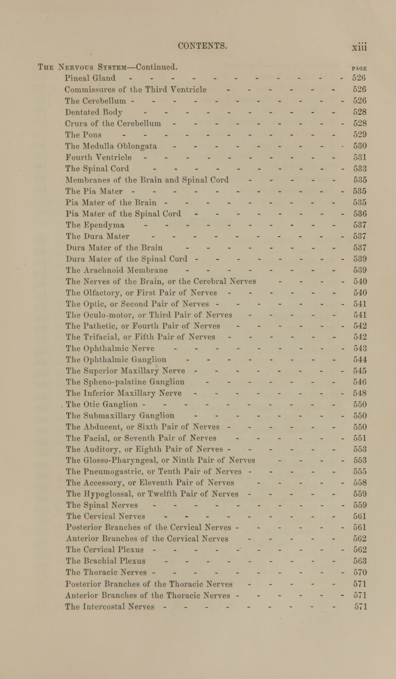 The Nervous System—Continued. page Pineal Gland - - 526 Commissures of the Third Ventricle ------ 526 The Cerebellum 526 Dentated Body 528 Crura of the Cerebellum 528 The Pons ------ 529 The Medulla Oblongata - - 530 Fourth Ventricle - - 531 The Spinal Cord - 533 Membranes of the Brain and Spinal Cord ----- 535 The Pia Mater 535 Pia Mater of the Brain --------- 535 Pia Mater of the Spinal Cord -- 536 The Ependyma ----- 537 The Dura Mater - 537 Dura Mater of the Brain -------- 537 Dura Mater of the Spinal Cord -------- 539 The Arachnoid Membrane -------- 539 The Nerves of the Brain, or the Cerebral Nerves - 540 The Olfactory, or First Pair of Nerves - 540 The Optic, or Second Pair of Nerves ------- 541 The Oculo-motor, or Third Pair of Nerves ----- 541 The Pathetic, or Fourth Pair of Nerves ------ 542 The Trifacial, or Fifth Pair of Nerves ------ 542 The Ophthalmic Nerve --------- 543 The Ophthalmic Ganglion -------- 544 The Superior Maxillary Nerve -------- 545 The Spheno-palatine Ganglion ------- 54$ The Inferior Maxillary Nerve -------- 543 The Otic Ganglion 550 The Submaxillary Ganglion -------- 550 The Abducent, or Sixth Pair of Nerves ------ 550 The Facial, or Seventh Pair of Nerves ------ 554 The Auditory, or Eighth Pair of Nerves ------ 553 The Glosso-Pharyngeal, or Ninth Pair of Nerves - 553 The Pneumogastric, or Tenth Pair of Nerves ----- 555 The Accessory, or Eleventh Pair of Nerves ----- 558 The Hypoglossal, or Twelfth Pair of Nerves 559 The Spinal Nerves ---------- 559 The Cervical Nerves -- 561 Posterior Branches of the Cervical Nerves ------ 561 Anterior Branches of the Cervical Nerves ----- 562 The Cervical Plexus 562 The Brachial Plexus 563 The Thoracic Nerves ---------- -370 Posterior Branches of the Thoracic Nerves ----- 574 Anterior Brandies of the Thoracic Nerves ------ 571 The Intercostal Nerves - 571