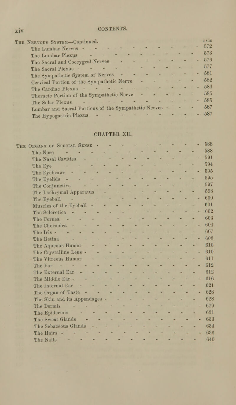 Tue Nervous System—Continued. PAGE The Lumbar Nerves _ The Lumbar Plexus - 5^3 The Sacral and Coccygeal Nerves ------- 676 The Sacral Plexus - - - - 5'7 The Sympathetic System of Nerves 581 Cervical Portion of the Sympathetic Nerve ----- 582 The Cardiac Plexus ---------- 584 Thoracic Portion of the Sympathetic Nerve 58o The Solar Plexus - - 585 Lumbar and Sacral Portions of the Sympathetic Nerves - - - 587 The Hypogastric Plexus - - - 587 CHAPTER XII. The Organs of Special Sense - The Nose 588 The Nasal Cavities ---------- 591 The Eye ----------- 594 The Eyebrows -- 595 The Eyelids - - - - 595 The Conjunctiva ---------- 597 The Lachrymal Apparatus -------- 598 The Eyeball - - - 600 Muscles of the Eyeball --------- 601 The Sclerotica ------ 602 The Cornea ---- - 603 The Choroidea - - 604 The Iris 607 The Retina ----- 608 The Aqueous Humor --------- 610 The Crystalline Lens - - - 610 The Vitreous Humor - 611 The Ear - - - - - 612 The External Ear ----- 612 The Middle Ear - - - 616 The Internal Ear ----- 621 The Organ of Taste 628 The Skin and its Appendages 628 The Dermis - 629 The Epidermis ---------- 031 The Sweat Glands - - - - 633 The Sebaceous Glands - -------- 634 The Hairs 636 The Nails 640