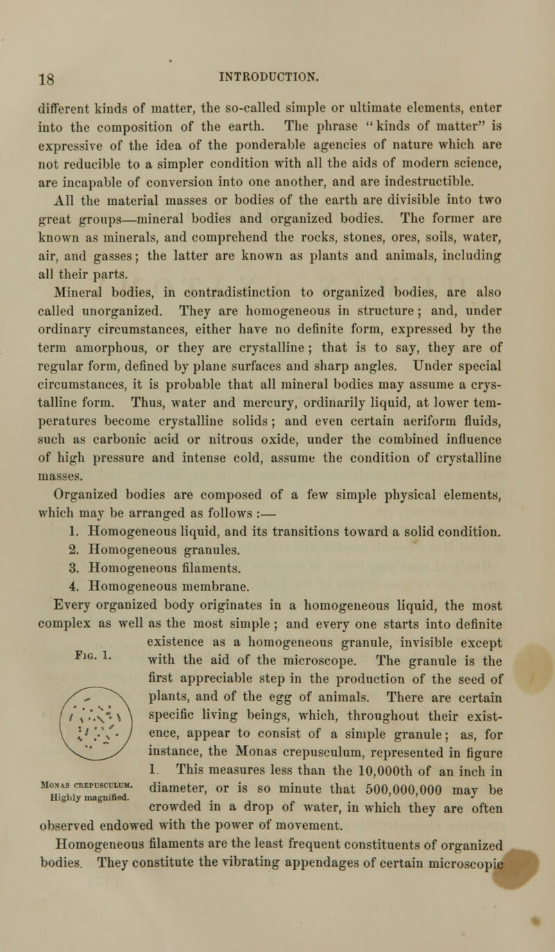 different kinds of matter, the so-called simple or ultimate elements, enter into the composition of the earth. The phrase  kinds of matter is expressive of the idea of the ponderable agencies of nature which are not reducible to a simpler condition with all the aids of modern science, are incapable of conversion into one another, and are indestructible. All the material masses or bodies of the earth are divisible into two great groups—mineral bodies and organized bodies. The former are known as minerals, and comprehend the rocks, stones, ores, soils, water, air, and gasses; the latter are known as plants and animals, including all their parts. Mineral bodies, in contradistinction to organized bodies, are also called unorganized. They are homogeneous in structure; and, under ordinary circumstances, either have no definite form, expressed by the term amorphous, or they are crystalline ; that is to say, they are of regular form, defined by plane surfaces and sharp angles. Under special circumstances, it is probable that all mineral bodies may assume a crys- talline form. Thus, water and mercury, ordinarily liquid, at lower tem- peratures become crystalline solids ; and even certain aeriform fluids, such as carbonic acid or nitrous oxide, under the combined influence of high pressure and intense cold, assume the condition of crystalline masses. Organized bodies are composed of a few simple physical elements, which may be arranged as follows :— 1. Homogeneous liquid, and its transitions toward a solid condition. 2. Homogeneous granules. 3. Homogeneous filaments. 4. Homogeneous membrane. Every organized body originates in a homogeneous liquid, the most complex as well as the most simple ; and every one starts into definite existence as a homogeneous granule, invisible except Fig. 1. wjtjj the aj(j 0f tjje microsc0pe The granule is the first appreciable step in the production of the seed of plants, and of the egg of animals. There are certain specific living beings, which, throughout their exist- ence, appear to consist of a simple granule; as, for instance, the Monas crepusculum, represented in figure 1. This measures less than the 10,000th of an inch in moxas crepdsculum. diameter, or is so minute that 500,000,000 may be Highly magnified. . ' ' J crowded in a drop of water, in which they are often observed endowed with the power of movement. Homogeneous filaments are the least frequent constituents of organized ^^ bodies They constitute the vibrating appendages of certain microscopiflfi