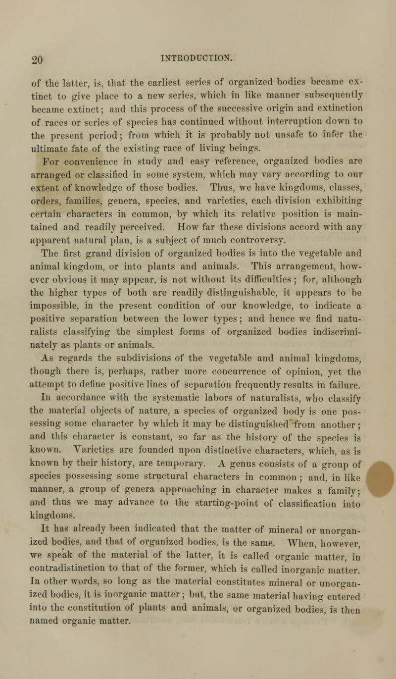 of the latter, is, that the earliest series of organized bodies became ex- tinct to give place to a new series, which in like manner subsequently became extinct; and this process of the successive origin and extinction of races or series of species has continued without interruption down to the present period; from which it is probably not unsafe to infer the ultimate fate of the existing race of living beings. For convenience in study and easy reference, organized bodies are arranged or classified in some system, which may vary according to our extent of knowledge of those bodies. Thus, we have kingdoms, classes, orders, families, genera, species, and varieties, each division exhibiting certain characters in common, by which its relative position is main- tained and readily perceived. How far these divisions accord with any apparent natural plan, is a subject of much controversy. The first grand division of organized bodies is into the vegetable and animal kingdom, or into plants and animals. This arrangement, how- ever obvious it may appear, is not without its difficulties ; for, although the higher types of both are readily distinguishable, it appears to be impossible, in the present condition of our knowledge, to indicate a positive separation between the lower types; and hence we find natu- ralists classifying the simplest forms of organized bodies indiscrimi- nately as plants or animals. As regards the subdivisions of the vegetable and animal kingdoms, though there is, perhaps, rather more concurrence of opinion, yet the attempt to define positive lines of separation frequently results in failure. In accordance with the systematic labors of naturalists, who classify the material objects of nature, a species of organized body is one pos- sessing some character by which it may be distinguished from another ; and this character is constant, so far as the history of the species is known. Varieties are founded upon distinctive characters, which, as is known by their history, are temporary. A genus consists of a group of species possessing some structural characters in common ; and, in like manner, a group of genera approaching in character makes a family; and thus we may advance to the starting-point of classification into kingdoms. It has already been indicated that the matter of mineral or unorgan- ized bodies, and that of organized bodies, is the same. When, however, we speak of the material of the latter, it is called organic matter, in contradistinction to that of the former, which is called inorganic matter. In other words, so long as the material constitutes mineral or unorgan- ized bodies, it is inorganic matter; but, the same material having entered into the constitution of plants and animals, or organized bodies, is then named organic matter. •
