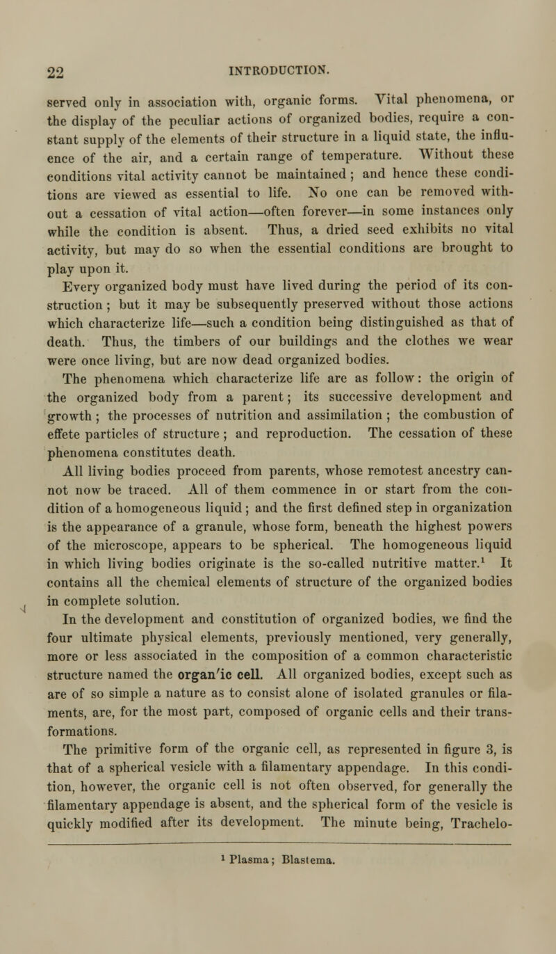 served only in association with, organic forms. Vital phenomena, or the display of the peculiar actions of organized bodies, require a con- stant supply of the elements of their structure in a liquid state, the influ- ence of the air, and a certain range of temperature. Without these conditions vital activity cannot be maintained ; and hence these condi- tions are viewed as essential to life. No one can be removed with- out a cessation of vital action—often forever—in some instances only while the condition is absent. Thus, a dried seed exhibits no vital activity, but may do so when the essential conditions are brought to play upon it. Every organized body must have lived during the period of its con- struction ; but it may be subsequently preserved without those actions which characterize life—such a condition being distinguished as that of death. Thus, the timbers of our buildings and the clothes we wear were once living, but are now dead organized bodies. The phenomena which characterize life are as follow: the origin of the organized body from a parent; its successive development and growth; the processes of nutrition and assimilation ; the combustion of effete particles of structure ; and reproduction. The cessation of these phenomena constitutes death. All living bodies proceed from parents, whose remotest ancestry can- not now be traced. All of them commence in or start from the con- dition of a homogeneous liquid ; and the first defined step in organization is the appearance of a granule, whose form, beneath the highest powers of the microscope, appears to be spherical. The homogeneous liquid in which living bodies originate is the so-called nutritive matter.1 It contains all the chemical elements of structure of the organized bodies in complete solution. In the development and constitution of organized bodies, we find the four ultimate physical elements, previously mentioned, very generally, more or less associated in the composition of a common characteristic structure named the organ'ic cell. All organized bodies, except such as are of so simple a nature as to consist alone of isolated granules or fila- ments, are, for the most part, composed of organic cells and their trans- formations. The primitive form of the organic cell, as represented in figure 3, is that of a spherical vesicle with a filamentary appendage. In this condi- tion, however, the organic cell is not often observed, for generally the filamentary appendage is absent, and the spherical form of the vesicle is quickly modified after its development. The minute being, Trachelo- 1 Plasma; Blastema.