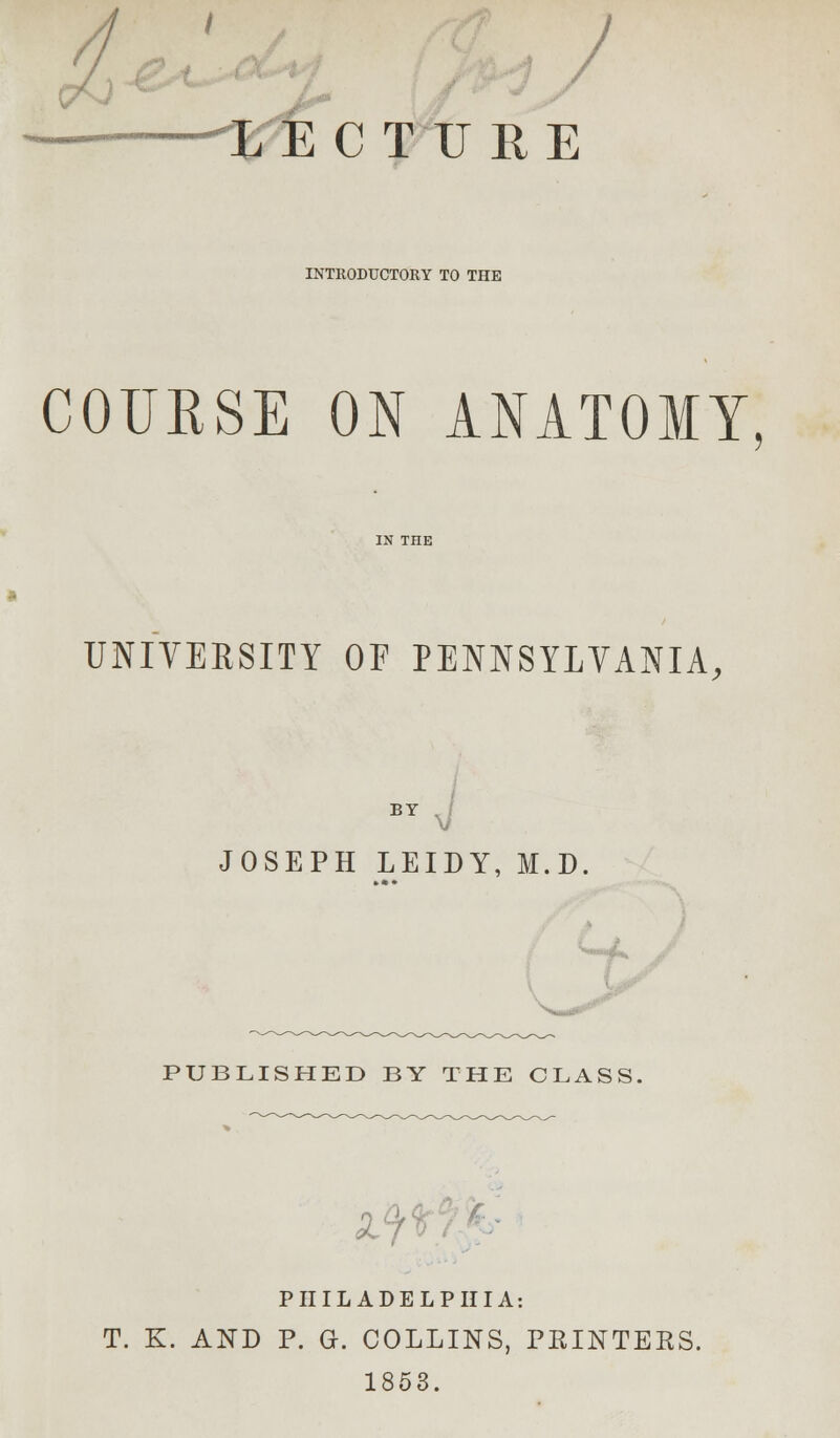 J LECTURE INTRODUCTORY TO THE COURSE ON ANATOMY, UNIVERSITY OF PENNSYLVANIA, BY J JOSEPH LEIDY, M.D. PUBLISHED BY THE CLASS. PHILADELPHIA: T. K. AND P. G. COLLINS, PRINTERS. 1853.