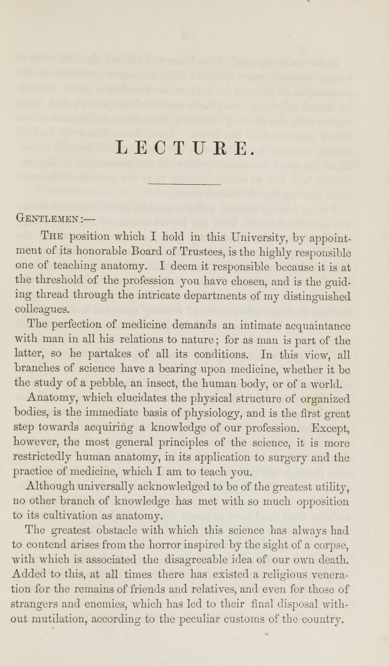 LECTURE. Gentlemen :— The position which I hold in this University, by appoint- ment of its honorable Board of Trustees, is the highly responsible one of teaching anatomy. I deem it responsible because it is at the threshold of the profession you have chosen, and is the guid- ing thread through the intricate departments of my distinguished colleagues. The perfection of medicine demands an intimate acquaintance with man in all his relations to nature; for as man is part of the latter, so he partakes of all its conditions. In this view, all branches of science have a bearing upon medicine, whether it be the study of a pebble, an insect, the human body, or of a world. Anatomy, which elucidates the physical structure of organized bodies, is the immediate basis of physiology, and is the first great step towards acquiring a knowledge of our profession. Except, however, the most general principles of the science, it is more restrictedly human anatomy, in its application to surgery and the practice of medicine, which I am to teach you. Although universally acknowledged to be of the greatest utility, no other branch of knowledge has met with so much opposition to its cultivation as anatomy. The greatest obstacle with which this science has always had to contend arises from the horror inspired by the sight of a corpse, with which is associated the disagreeable idea of our own death. Added to this, at all times there has existed a religious venera- tion for the remains of friends and relatives, and even for those of strangers and enemies, which has led to their final disposal with- out mutilation, according to the peculiar customs of the country.