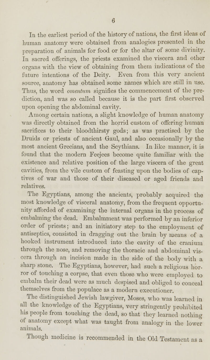 In the earliest period of the history of nations, the first ideas of human anatomy were obtained from analogies presented in the preparation of animals for food or for the altar of some divinity. In sacred offerings, the priests examined the viscera and other organs with the view of obtaining from them indications of the future intentions of the Deity. Even from this very ancient source, anatomy has obtained some names which are still in use. Thus, the word omentum signifies the commencement of the pre- diction, and was so called because it is the part first observed upon opening the abdominal cavity. Among certain nations, a slight knowledge of human anatomy was directly obtained from the horrid custom of offering human sacrifices to their bloodthirsty gods; as was practised by the Druids or priests of ancient Gaul, and also occasionally by the most ancient Grecians, and the Scythians. In like manner, it is found that the modern Feejees become quite familiar with the existence and relative position of the large viscera of the great cavities, from the vile custom of feasting upon the bodies of cap- tives of war and those of their diseased or aged friends and relatives. The Egyptians, among the ancients, probably acquired the most knowledge of visceral anatomy, from the frequent opportu- nity afforded of examining the internal organs in the process of embalming the dead. Embalmment was performed by an inferior order of priests; and an initiatory step to the employment of antiseptics, consisted in dragging out the brain by means of a hooked instrument introduced into the cavity of the cranium through the nose, and removing the thoracic and abdominal vis- cera through an incision made in the side of the body with a sharp stone. The Egyptians, however, had such a religious hor- ror of touching a corpse, that even those who were employed to embalm their dead were as much despised and obliged to conceal themselves from the populace as a modern executioner. The distinguished Jewish lawgiver, Moses, who was learned in all the knowledge of the Egyptians, very stringently prohibited his people from touching the dead, so that they learned nothing of anatomy except what was taught from analogy in the lower animals. Though medicine is recommended in the Old Testament as a