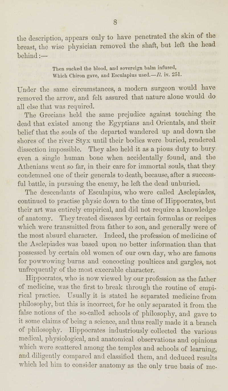 the description, appears only to have penetrated the skin of the breast, the wise physician removed the shaft, but left the head behind:— Then sucked the blood, and sovereign balm infused, Which Chiron gave, and Esculapius used.—II. iv. 251. Under the same circumstances, a modern surgeon would have removed the arrow, and felt assured that nature alone would do all else that was required. The Grecians held the same prejudice against touching the dead that existed among the Egyptians and Orientals, and their belief that the souls of the departed wandered up and down the shores of the river Styx until their bodies were buried, rendered dissection impossible. They also held it as a pious duty to bury even a single human bone when accidentally found, and the Athenians went so far, in their care for immortal souls, that they condemned one of their generals to death, because, after a success- ful battle, in pursuing the enemy, he left the dead unburied. The descendants of Esculapius, who were called Asclepiades, continued to practise physic down to the time of Hippocrates, but their art was entirely empirical, and did not require a knowledge of anatomy. They treated diseases by certain formulas or recipes which were transmitted from father to son, and generally were of the most absurd character. Indeed, the profession of medicine of the Asclepiades was based upon no better information than that possessed by certain old women of our own day, who are famous for powwowing burns and concocting poultices and gargles, not unfrequently of the most execrable character. Hippocrates, who is now viewed by our profession as the father of medicine, was the first to break through the routine of empi- rical practice. Usually it is stated he separated medicine from philosophy, but this is incorrect, for he only separated it from the false notions of the so-called schools of philosophy, and gave to it some claims of being a science, and thus really made it a branch of philosophy. Hippocrates industriously collected the various medical, physiological, and anatomical observations and opinions which were scattered among the temples and schools of learning, and diligently compared and classified them, and deduced results which led him to consider anatomy as the only true basis of me-