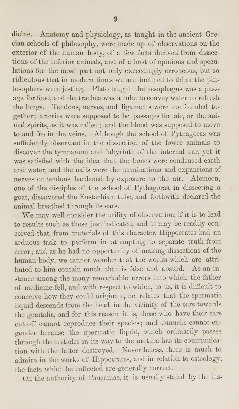 dicine. Anatomy and physiology, as taught in the ancient Gre- cian schools of philosophy, were made up of observations on the exterior of the human body, of a few facts derived from dissec- tions of the inferior animals, and of a host of opinions and specu- lations for the most part not only exceedingly erroneous, but so ridiculous that in modern times we are inclined to think the phi- losophers were jesting. Plato taught the oesophagus was a pass- age for food, and the trachea was a tube to convey water to refresh the lungs. Tendons, nerves, and ligaments were confounded to- gether ; arteries were supposed to be passages for air, or the ani- mal spirits, as it was called; and the blood was supposed to move to and fro in the veins. Although the school of Pythagoras was sufficiently observant in the dissection of the lower animals to discover the tympanum and labyrinth of the internal ear, yet it was satisfied with the idea that the bones were condensed earth and water, and the nails were the terminations and expansions of nerves or tendons hardened by exposure to the air. Alcmeon, one of the disciples of the school of Pythagoras, in dissecting a goat, discovered the Eustachian tube, and forthwith declared the animal breathed through its ears. We may well consider the utility of observation, if it is to lead to results such as those just indicated, and it may be readily con- ceived that, from materials of this character, Hippocrates had an arduous task to perform in attempting to separate truth from error; and as he had no opportunity of making dissections of the human body, we cannot wonder that the works which are attri- buted to him contain much that is false and absurd. As an in- stance among the many remarkable errors into which the father of medicine fell, and with respect to which, to us, it is difficult to conceive how they could originate, he relates that the spermatic liquid descends from the head in the vicinity of the ears towrards the genitalia, and for this reason it is, those who have their ears cut off cannot reproduce their species; and eunuchs cannot en- gender because the spermatic liquid, which ordinarily passes through the testicles in its way to the urethra has its communica- tion with the latter destroyed. Nevertheless, there is much to admire in the works of Hippocrates, and in relation to osteology, the facts which he collected are generally correct. On the authority of Pausanias, it is usually stated by the his-