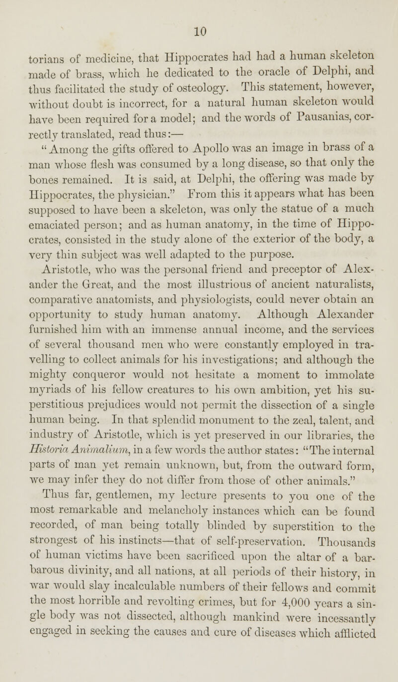 torians of medicine, that Hippocrates had had a human skeleton made of brass, which he dedicated to the oracle of Delphi, and thus facilitated the study of osteology. This statement, however, without doubt is incorrect, for a natural human skeleton would have been required for a model; and the words of Pausanias, cor- rectly translated, read thus:—  Among the gifts offered to Apollo was an image in brass of a man whose flesh was consumed by a long disease, so that only the bones remained. It is said, at Delphi, the offering was made by Hippocrates, the physician. From this it appears what has been supposed to have been a skeleton, was only the statue of a much emaciated person; and as human anatomy, in the time of Hippo- crates, consisted in the study alone of the exterior of the body, a very thin subject was well adapted to the purpose. Aristotle, who was the personal friend and preceptor of Alex- ander the Great, and the most illustrious of ancient naturalists, comparative anatomists, and physiologists, could never obtain an opportunity to study human anatomy. Although Alexander furnished him with an immense annual income, and the services of several thousand men who were constantly employed in tra- velling to collect animals for his investigations; and although the mighty conqueror would not hesitate a moment to immolate myriads of his fellow creatures to his own ambition, yet his su- perstitious prejudices would not permit the dissection of a single human being. In that splendid monument to the zeal, talent, and industry of Aristotle, which is yet preserved in our libraries, the Historia Animalium, in a few words the author states: The internal parts of man yet remain unknown, but, from the outward form, we may infer they do not differ from those of other animals. Thus far, gentlemen, my lecture presents to you one of the most remarkable and melancholy instances which can be found recorded, of man being totally blinded by superstition to the strongest of his instincts—that of self-preservation. Thousands of human victims have been sacrificed upon the altar of a bar- barous divinity, and all nations, at all periods of their history, in war would slay incalculable numbers of their fellows and commit the most horrible and revolting crimes, but for 4,000 years a sin- gle body was not dissected, although mankind were incessantly engaged in seeking the causes and cure of diseases which afflicted