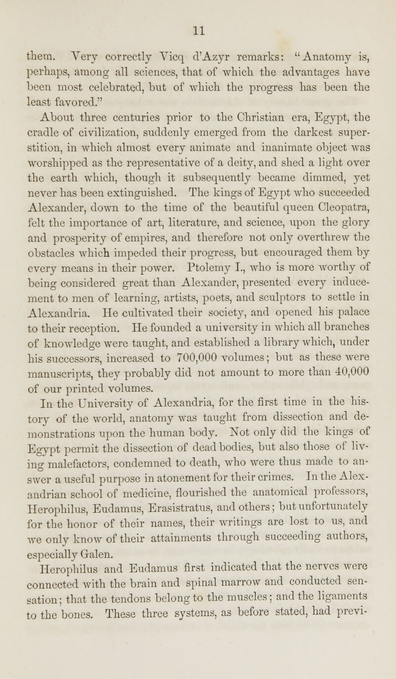 them. Very correctly Vicq d'Azyr remarks: Anatomy is, perhaps, among all sciences, that of which the advantages have been most celebrated, but of which the progress has been the least favored. About three centuries prior to the Christian era, Egypt, the cradle of civilization, suddenly emerged from the darkest super- stition, in which almost every animate and inanimate object was worshipped as the representative of a deity, and shed a light over the earth which, though it subsequently became dimmed, yet never has been extinguished. The kings of Egypt who succeeded Alexander, down to the time of the beautiful queen Cleopatra, felt the importance of art, literature, and science, upon the glory and prosperity of empires, and therefore not only overthrew the obstacles which impeded their progress, but encouraged them by every means in their power. Ptolemy I., who is more worthy of being considered great than Alexander, presented every induce- ment to men of learning, artists, poets, and sculptors to settle in Alexandria. He cultivated their society, and opened his palace to their reception. He founded a university in which all branches of knowledge were taught, and established a library which, under his successors, increased to 700,000 volumes; but as these were manuscripts, they probably did not amount to more than 40,000 of our printed volumes. In the University of Alexandria, for the first time in the his- tory of the world, anatomy was taught from dissection and de- monstrations upon the human body. Not only did the kings of Egypt permit the dissection of dead bodies, but also those of liv- ing malefactors, condemned to death, who were thus made to an- swer a useful purpose in atonement for their crimes. In the Alex- andrian school of medicine, nourished the anatomical professors, Herophilus, Eudamus, Erasistratus, and others; but unfortunately for the honor of their names, their writings are lost to us, and we only know of their attainments through succeeding authors, especially Galen. Herophilus and Eudamus first indicated that the nerves were connected with the brain and spinal marrow and conducted sen- sation; that the tendons belong to the muscles; and the ligaments to the bones. These three systems, as before stated, had previ-