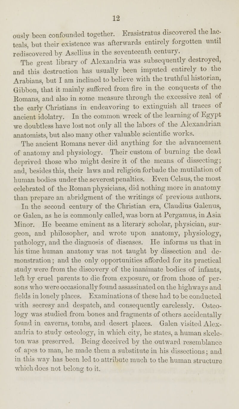 ously been confounded together. Erasistratus discovered the lac- teals, but their existence was afterwards entirely forgotten until rediscovered by Asellius in the seventeenth century. The great library of Alexandria was subsequently destroyed, and this destruction has usually been imputed entirely to the Arabians, but I am inclined to believe with the truthful historian, Gibbon, that it mainly suffered from fire in the conquests of the Eomans, and also in some measure through the excessive zeal of the early Christians in endeavoring to extinguish all traces of ancient idolatry. In the common wreck of the learning of Egypt we doubtless have lost not only all the labors of the Alexandrian anatomists, but also many other valuable scientific works. The ancient Eomans never did anything for the advancement of anatomy and physiology. Their custom of burning the dead deprived those who might desire it of the means of dissecting; and, besides this, their laws and religion forbade the mutilation of human bodies under the severest penalties. Even Celsus, the most celebrated of the Roman physicians, did nothing more in anatomy than prepare an abridgment of the writings of previous authors. In the second century of the Christian era, Claudius Galenus, or Galen, as he is commonly called, was born at Pergamus, in Asia Minor. He became eminent as a literary scholar, physician, sur- geon, and philosopher, and wrote upon anatomy, physiology, pathology, and the diagnosis of diseases. He informs us that in his time human anatomy was not taught by dissection and de- monstration ; and the only opportunities afforded for its practical study were from the discovery of the inanimate bodies of infants, left by cruel parents to die from exposure, or from those of per- sons who were occasionally found assassinated on the highways and fields in lonely places. Examinations of these had to be conducted with secresy and despatch, and consequently carelessly. Osteo- logy was studied from bones and fragments of others accidentally found in caverns, tombs, and desert places. Galen visited Alex- andria to study osteology, in which city, he states, a human skele- ton was preserved. Being deceived by the outward resemblance of apes to man, he made them a substitute in his dissections; and in this way has been led to attribute much to the human structure which does not belong to it.